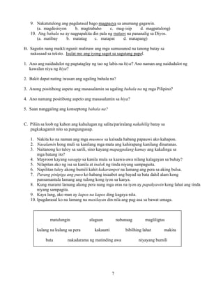 7
9. Nakatutulong ang pagdarasal bago magpasya sa anumang gagawin.
(a. magdesisyon b. magtrabaho c. mag-isip d. magpatulong)
10. Ang bahala na ay nagpapakita din pala ng mataos na pananalig sa Diyos.
(a. matibay b. matatag c. matapat d. matapang)
B. Sagutin nang maikli ngunit malinaw ang mga sumusunod na tanong batay sa
nakasaad sa teksto. Isulat mo ang iyong sagot sa sagutang papel.
1. Ano ang naidudulot ng pagtataglay ng tao ng labis na hiya? Ano naman ang naidudulot ng
kawalan niya ng hiya?
2. Bakit dapat nating iwasan ang ugaling bahala na?
3. Anong positibong aspeto ang masasalamin sa ugaling bahala na ng mga Pilipino?
4. Ano namang positibong aspeto ang masasalamin sa hiya?
5. Saan nanggaling ang konseptong bahala na?
C. Piliin sa loob ng kahon ang kahulugan ng salita/pariralang nakahilig batay sa
pagkakagamit nito sa pangungusap.
1. Nakita ko na naman ang mga musmos sa kalsada habang papauwi ako kahapon.
2. Nasalamin kong muli sa kanilang mga mata ang kahirapang kanilang dinaranas.
3. Naitanong ko tuloy sa sarili, sino kayang mapagpalang kamay ang kakalinga sa
mga batang ito?
4. Mayroon kayang sasagip sa kanila mula sa kaawa-awa nilang kalagayan sa buhay?
5. Nilapitan ako ng isa sa kanila at inalok ng tinda niyang sampaguita.
6. Napilitan tuloy akong bumili kahit kakarampot na lamang ang pera sa aking bulsa.
7. Parang pinipiga ang puso ko habang iniaabot ang bayad sa bata dahil alam kong
pansamantala lamang ang tulong kong iyon sa kanya.
8. Kung marami lamang akong pera nang mga oras na iyon ay papakyawin kong lahat ang tinda
niyang sampagita.
9. Kaya lang, ako man ay kapos na kapos ding kagaya nila.
10. Ipagdarasal ko na lamang na masilayan din nila ang pag-asa sa bawat umaga.
matulungin alagaan nabanaag magliligtas
kulang na kulang sa pera kakaunti bibilhing lahat makita
bata nakadarama ng matinding awa niyayang bumili
 