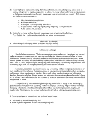 8
D. Maaaring bigyan ng mambabasa ng iba’t ibang alternativ na pamagat ang isang teksto ayon sa
sariling interpretasyon o pakahulugan niya sa teksto. Sa iyong palagay, alin kaya sa mga nakatala
sa ibaba ang pinakaangkop na alternativ na pamagat para sa tekstong iyong binasa? Titik lamang
ang isulat mo sa sagutang papel.
a. Mga Pagpapahalagang Pilipino
b. Kultura at Tradisyon
c. Nahihiya Ka Ba? Sige Lang, Bahala Na!
d. Hiya at Bahala Na Bilang mga Ugaling Pilipinong Maipagmamalaki
Kahit Kanino at Kahit Saan
E. Umisip ka ng iyong sariling alternativ na pamagat para sa tekstong Nakakahiya…
Pero Bahala Na! Isulat sa patlang sa ibaba ang naisip mong pamagat.
_______________________________________________
(Alternativ na Pamagat)
F. Basahin ang teksto at pagkatapos ay sagutin ang mga tanong.
Edukasyon, Mahalaga
Napakahalaga para sa mga Pilipino ang pagkakaroon ng edukasyon. Naniniwala ang marami
na kapag nakatapos ng pag-aaral ang isang tao, magkakaroon siya ng magandang buhay, at kapag
hindi naman siya nagkamit ng mataas na edukasyon, mahihirapan siyang umangat sa buhay. Kaya
naman, ganoon na lamang ang pagsisikap ng mga magulang na Pilipino na mapag-aral ang kanilang
anak. Para sa kanila, ang edukasyon lamang ang pinakamahalagang kayamanang maipamamana nila
sa kanilang mga anak. Isa itong kayamanang hindi mananakaw ninuman.
Samantala, marami rin ang naniniwala na ang kawalan ng edukasyon ng mga mamamayan ay
may malaking epekto sa bansa. Kapag mangmang at walang pinag-aralan ang karamihan sa mga tao,
mahihirapan silang makahanap ng trabaho. Kapag wala silang trabaho, tiyak na ang kahirapang
kanilang daranasin sa buhay. Kapag laganap ang kahirapan, laganap din ang kaguluhan at iba’t ibang
uri ng krimen. Apektado naman nito ang ekonomiya sapagkat walang mga dayuhang mangangalakal
ang papasok sa bansa.
Kung tutuusin ay hindi naman nagpapabaya ang pamahalaan sa bagay na ito. Sinisikap ng
pamahalaan na mapagkalooban ng libreng edukasyon ang mga kabataang Pilipino mula elementarya
hanggang sekundarya. Malaking tulong na sa bawat bata ang matutong magsulat, magbasa, at
magkwenta. Maililigtas na sila ng mga kaalamang ito sa tiyak na kahirapan pagdating ng araw.
1. Ayon sa paniwala ng marami, ano ang nagiging bunga kapag:
a. nakatapos ng pag-aaral ang isang tao?
b. hindi nagkamit ng mataas na edukassyon ang isang tao?
 