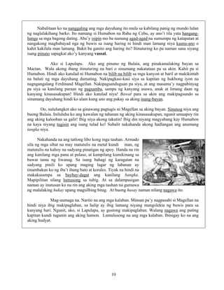 10
Nabalitaan ko na nanggaling ang mga dayuhang ito mula sa kabilang panig ng mundo lulan
ng naglalakihang barko. Ito namang si Humabon na Raha ng Cebu, ay ano’t tila yata hangang-
hanga sa mga bagong dating. Aba’y isipin mo ba namang agad-agad na sumumpa ng katapatan at
nangakong magbabayad nga ng buwis sa isang haring ni hindi man lamang niya kaanu-ano o
kahit kakilala man lamang. Bakit ba ganito ang haring ito? Itinuturing ko pa naman sana siyang
isang pinuno sapagkat ako’y kanyang vassal.
Ako si Lapulapu. Ako ang pinuno ng Bulaia, ang pinakamalaking bayan sa
Mactan. Wala akong ibang itinuturing na hari o sinumang nakatataas pa sa akin. Kahit pa si
Humabon. Hindi ako katulad ni Humabon na bilib na bilib sa mga kanyon at baril at makikintab
na baluti ng mga dayuhang dumating. Nakipagkasi-kasi siya sa kapitan ng hukbong iyon na
nagngangalang Ferdinand Magellan. Nakipagsanduguan pa siya, at ang masama’y nagpabinyag
pa siya sa kanilang paraan ng pagsamba, sampu ng kanyang asawa, anak at limang daan ng
kanyang kinasasakupan! Hindi ako katulad niya! Bawal para sa akin ang makipagsundo sa
sinumang dayuhang hindi ko alam kung ano ang pakay sa aking inang-bayan.
Oo, nalulungkot ako sa ginawang pagtugis ni Magellan sa aking bayan. Sinunog niya ang
buong Bulaia. Iniluluha ko ang kawalan ng tahanan ng aking kinasasakupan, ngunit umaapoy rin
ang aking kalooban sa galit! Ibig niya akong takutin! Ibig din niyang magyabang kay Humabon
na kaya niyang tugisin ang isang tulad ko! Subalit nakahanda akong hadlangan ang anumang
tangka niya.
Nakahanda na ang tatlong libo kong mga tauhan. Armado
sila ng mga sibat na may matutulis na metal kundi man, ng
matutulis na kahoy na sadyang pinatigas ng apoy. Handa na rin
ang kanilang mga pana at palaso, at kampilang kumikinang sa
bawat tama ng liwanag. Sa isang bahagi ng karagatan na
sadyang pinili ko upang maging lugar ng labanan ay
tinambakan ko ng iba’t ibang bato at korales. Tiyak na hindi na
makakasampa sa baybay-dagat ang kanilang bangka.
Mapipilitan silang lumusong sa tubig. At sa dalampasigan
naman ay inutusan ko na rin ang aking mga tauhan na gumawa
ng malalaking hukay upang magsilbing bitag. At buong husay naman nilang nagawa ito.
Mag-uumaga na. Narito na ang mga kalaban. Minsan pa’y nagpasabi si Magellan na
hindi niya ibig makipaglaban, sa halip ay ibig lamang niyang mangolekta ng buwis para sa
kanyang hari. Ngunit, ako, si Lapulapu, ay gustong makipaglaban. Walang nagawa ang puting
kapitan kundi tugunin ang aking hamon. Lumulusong na ang mga kalaban. Ibinigay ko na ang
aking hudyat.
 