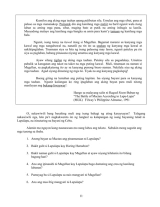 11
Kumilos ang aking mga tauhan upang palibutan sila. Umulan ang mga sibat, pana at
palaso sa mga mananakop. Pumutok din ang kanilang mga maliit na baril ngunit wala itong
laban sa aming mga pana, sibat, maging bato at putik na aming inihagis sa kanila.
Masyadong malayo ang kanilang mga bangka sa amin para kami’y tamaan ng kanilang mga
bala.
Ngunit, isang tunay na kawal itong si Magellan. Bagamat marami sa kanyang mga
kawal ang mga nangabuwal na, nanatili pa rin ito sa unahan ng kanyang mga kawal at
nakikipaglaban. Tinamaan siya sa hita ng isang palasong may lason, ngunit patuloy pa rin
siya sa paglaban, habang pinauuna niyang umatras ang kanyang mga kawal.
Ayaw silang tigilan ng aking mga tauhan. Patuloy sila sa pagsalakay. Umatras
pabalik sa karagatan ang takot na takot na mga puting kawal. Muli, tinamaan na naman si
Magellan, sa pagkakataong ito ay sa kanyang punong braso naman. Nakilala siya ng aking
mga tauhan. Agad siyang dinumog ng mga ito. Tiyak na ang kanyang pagkalupig!
Buong giting na lumaban ang puting kapitan. Isa siyang bayani para sa kanyang
mga tauhan. Ngunit kailangan ko ring ipaglaban ang aking bayan para muli nitong
masilayan ang bukang-liwayway!
Hango sa malayang salin ni Raquel Sison-Buban ng
“The Battle of Mactan According to Lapu-Lapu”
(MLK) Filway’s Philippine Almanac, 1991
O, nakawiwili bang basahing muli ang isang bahagi ng ating kasaysayan? Talagang
nakawiwili nga, lalo pa’t nagkukwento ito ng tungkol sa katapangan ng isang bayaning tulad ni
Lapulapu, na itinuturing na bayani ng Cebu.
Alamin mo ngayon kung naunawaan mo nang lubos ang teksto. Subukin mong sagutin ang
mga tanong sa ibaba.
1. Anong bayan sa Mactan ang pinamunuan ni Lapulapu?
2. Bakit galit si Lapulapu kay Haring Humabon?
3. Bakit naman galit si Lapulapu kay Magellan at ayaw niyang kilalanin ito bilang
bagong hari?
4. Ano ang ipinasabi ni Magellan kay Lapulapu bago dumating ang oras ng kanilang
labanan?
5. Pumayag ba si Lapulapu sa nais mangyari ni Magellan?
6. Ano ang mas ibig mangyari ni Lapulapu?
 