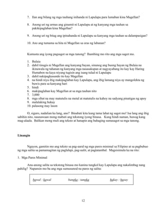 12
7. Ilan ang bilang ng mga tauhang inihanda ni Lapulapu para lumaban kina Magellan?
8. Anong uri ng armas ang ginamit ni Lapulapu at ng kanyang mga tauhan sa
pakikipaglaban kina Magellan?
9. Anong uri ng bitag ang ipinahanda ni Lapulapu sa kanyang mga tauhan sa dalampasigan?
10. Ano ang tumama sa hita ni Magellan sa oras ng labanan?
Kumusta ang iyong pagsagot sa mga tanong? Ihambing mo rito ang mga sagot mo.
1. Bulaia
2. dahil tinugis ni Magellan ang kanyang bayan, sinunog ang buong bayan ng Bulaia na
ikinawala ng tahanan ng kanyang mga nasasakupan at nagyayabang ito kay kay Haring
Humabon na kaya niyang tugisin ang isang tulad ni Lapulapu
3. dahil nakipagkasundo ito kay Magellan
4. na hindi niya ibig makipaglaban kay Lapulapu, ang ibig lamang niya ay mangolekta ng
buwis para sa kanyang hari
5. hindi
6. makipaglaban kay Magellan at sa mga tauhan nito
7. 3,000
8. mga sibat na may matutulis na metal at matutulis na kahoy na sadyang pinatigas ng apoy
9. malalaking hukay
10. palasong may lason
O, siguro, nadalian ka lang, ano? Binabati kita kung tama lahat ng sagot mo! Isa lang ang ibig
sabihin nito, naunawaan mong mabuti ang tekstong iyong binasa. Kung hindi naman, huwag kang
mag-alaala. Balikan mong muli ang teksto at hanapin ang bahaging sumasagot sa mga tanong.
Linangin
Ngayon, gamitin mo ang teksto sa pag-aaral ng mga pares minimal sa Filipino at sa pagbubuo
ng mga salita sa pamamagitan ng paglalapi, pag-uulit, at pagtatambal. Magsisimula ka na rito:
1. Mga Pares Minimal
Anu-anong salita sa tekstong binasa mo kanina tungkol kay Lapulapu ang nakalimbag nang
pahilig? Napansin mo ba ang mga sumusunod na pares ng salita:
bawal : kawal bangka : tangka hukay : husay
 