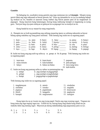 20
Gamitin
Sa bahaging ito, susubukin mong gamitin ang mga natutunan mo sa Linangin. Sikapin mong
gawin lahat ang mga nakasaad sa bawat gawain, ha! Gaya ng ipinaalala ko sa iyo sa unahang bahagi
ng modyul na ito, basahin at unawain mong mabuti ang bawat panuto para di ka magkamali sa
pagsagot. Kung mayroon kang katanungan, huwag kang mahiyang lumapit at magtanong sa iyong
guro. Nariyan lang siya para alalayan at gabayan ka sa pagsagot mo sa modyul na ito.
Kung handa ka na ay maaari ka nang magsimula.
A. Hanapin mo sa loob ng panaklong ang salitang maaaring ipares sa salitang nakasulat sa bawat
bilang upang makabuo ng isang pares minimal. Titik lamang ang isulat mo sa sagutang papel.
1. kuto : ______ (a. puto b. buto) 6. latay : _______ (a. patay b. batay)
2. pula : ______ (a. bula b. kula) 7. kaway : ______ (a. saway b. laway
3. pato: ______ (a. bato b. pito) 8. hila : _______ (a. sila b. pila)
4. sinta : _____ (a. pinta b. tinta) 9. piling : ______ (a. duling b. hiling)
5. layo : _____ (a. lago b. dayo) 10. lapag : ______ (a. hapag b. papag)
B. Isulat mo kung ang pag-uulit ng salita ay a. ganap at b. di-ganap. Titik lamang ang isulat mo
sa sagutang papel.
1. taun-taon 4. kami-kami 7. pupunta
2. minu-minuto 5. kala-kalahati 8. pala-palagay
3. lalayo 6. bukas na bukas 9. tawa nang tawa
10. kabi-kabila
C. Isulat mo kung ang punong salita ay nabuo sa pamamagitan ng:
a. unlapi d. pag-uunlapi at paggigitlapi
b. gitlapi e. pag-uunlapi at paghuhulapi
c. hulapi f. paggigitlapi at paghuhulapi
Titik lamang ang isulat mo sa sagutang papel.
1. magdamayan 6. amuin 11. sinuhulan
2. sinilaban 7. isinuko 12. maglaba
3. pagtayo 8. pagtalunan 13. kinawayan
4. ibinili 9. tanggalin 14. paglayuin
5. lumapit 10. magsumamo 15. sumigaw
Kung tapos ka na ay iwasto mo ang iyong papel. Narito ang mga wastong sagot. Tingnan mo
kung tama ang mga naging sagot mo. Uulitin ko na, huwag kang mag-alaala kung hindi mo pa
makuha lahat ang tamang sagot. Mayroon pa akong nakahandang mga pagsasanay para sa iyo.
A. 1. a 2. b 5. a 7. a 9. b
2. b 3. a 6. b 8. b 10. a
 