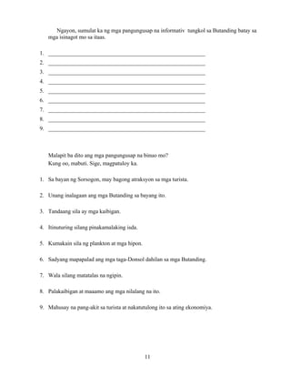 11
Ngayon, sumulat ka ng mga pangungusap na informativ tungkol sa Butanding batay sa
mga isinagot mo sa itaas.
1. _______________________________________________________
2. _______________________________________________________
3. _______________________________________________________
4. _______________________________________________________
5. _______________________________________________________
6. _______________________________________________________
7. _______________________________________________________
8. _______________________________________________________
9. _______________________________________________________
Malapit ba dito ang mga pangungusap na binuo mo?
Kung oo, mabuti. Sige, magpatuloy ka.
1. Sa bayan ng Sorsogon, may bagong atraksyon sa mga turista.
2. Unang inalagaan ang mga Butanding sa bayang ito.
3. Tandaang sila ay mga kaibigan.
4. Itinuturing silang pinakamalaking isda.
5. Kumakain sila ng plankton at mga hipon.
6. Sadyang mapapalad ang mga taga-Donsol dahilan sa mga Butanding.
7. Wala silang matatalas na ngipin.
8. Palakaibigan at maaamo ang mga nilalang na ito.
9. Mahusay na pang-akit sa turista at nakatutulong ito sa ating ekonomiya.
 