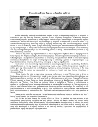 27
Pananalig sa Diyos: Pag-asa sa Panahon ng Krisis
Marami na tayong naririnig at nababalitaan tungkol sa mga di-magandang nangyayari sa Pilipinas sa
kasalukuyan gaya ng banta ng terorismo, pagdukot sa mga Pilipinong manggagawa sa Gitnang Silangan,
katiwalian sa gobyerno, pagbulusok ng halaga ng piso laban sa dolyar, at kakulangan sa hanapbuhay ng mga
mamamayan. Patuloy na bumabagsak ang ekonomiya ng Pilipinas na nagdudulot ng krisis sa bansa. Ang
sunud-sunod na pagtaas ng presyo ng langis ay nagiging dahilan kung bakit lumilipad ang presyo ng mga
bilihin na halos di na kayang abutin ng mga ordinaryong mamamayan. Marami sa kanila ang nawawalan na
ng pag-asang umangat sa buhay dahil sa matinding kahirapang nararanasan sa kasalukuyan. Titirik na lamang
daw ang kanilang mata ay hindi pa sila makatitikim ng ginhawa sa buhay. Para sa karamihan, madilim na ang
buhay na kanilang hinaharap.
Wala na ring tiwala ang mga mamamayan sa ilan sa mga pinuno ng bayan dahil sa pagiging tiwali at
korap ng mga ito. Ang nakalulungkot, hindi lamang ang mga nakaupo sa pamahalaan ang nagsasamantala sa
kaban ng bayan, kundi pati na rin ang matataas na opisyal ng pulisya at militar. Hindi na tuloy alam ng mga
mamamayan kung kanino sila lalapit at hihingi ng tulong sa sandali ng kagipitan at pangangailangan. Ang
tingin kasi nila sa mga pinunong ito ay lintang sumisipsip sa dugo ng mga Pilipino.
Hindi naman natin masisisi ang mga mamamayan kung maging ganito man ang kanilang damdamin
sapagkat lantaran na rin ang paggawa ng masasamang bagay ng mga politito at mga opisyal ng pulisya at
militar gaya ng pakikisangkot nila sa kidnaping, pagtulak ng droga, karnaping, ekstorsyon, at iba pang
imoralidad. Ang iba naman ay nasasangkot sa protistusyon kundi man mga batang ibinabahay o
sinusustentuhann.
Kung iisipin, tila wala na nga yatang pag-asang makabangon pa ang Pilipinas mula sa krisis na
kinalalagyan natin ngayon. Pero ang totoo, malaki pa ang pag-asa natin kung magtutulung-tulong lamang ang
lahat at magsisikap na paunlarin ang sarili nang hindi na palaging umaasa sa gobyerno. Ang paglipad ng mga
Pilipino patungo sa ibang bansa ay isang alternatibong solusyon sa kasalukuyang problemang pang-
ekonomiya ng Pilipinas. Ang dolyar na kanilang kikitain at ipadadala sa Pilipinas ay makatutulong sa
paglago ng reserbang dolyar ng bansa na makatutulong sa pagpapaunlad ng ekonomiya. Ang pagsusunog ng
kilay ng mga kabataan habang may pagkakataon pa silang mag-aral ay makatutulong din para hindi na sila
maging pasanin pa ng gobyerno pagdating ng araw. Ang paghihigpit ng sinturon habang may pambansang
krisis tayong dinaranas ay makatutulong din. Tipirin din natin ang paggamit sa kuryente, tubig, gasolina, at
langis.
Huwag tayong mawalan ng pag-asa. Ito na lamang ang mahalagang bagay na natitira sa atin kaya’t
huwag nating hayaang pati ito ay mawala pa sa atin.
Higit at lalo sa lahat, huwag din tayong bibitiw sa Diyos. Sa panahon ng mga problema at di-
magagandang pangyayaring nagaganap sa ating paligid, tanging ang Diyos lamang ang maaari nating
sandalan at mahingan ng tulong. Habang patuloy tayong nagsisikap at nagpapakasipag ay patuloy din tayong
manalangin dahil nariyan lamang Siya at patuloy na nakasubaybay at nakaalalay sa atin. Ibibigay Niya ang
ating mga kahilingan sa Kanyang panahon at sa Kanyang sariling kaparaanan. Sa pagpupunyagi at
pananalangin, laging may pag-asa tayong kakamtin.
 