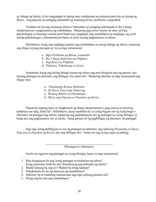 30
ay bahagi ng buhay, di ito magtatagal at laging may mahahanap na solusyon para rito sa tulong ng
Diyos. Ang pag-asa ay palaging kakambal ng anumang krisis, problema o pagsubok.
Tandaan mo na ang anumang teksto o babasahin ay palaging nakalantad sa iba’t ibang
interpretasyon o pagkaunawa ng mambabasa. Maaaring ang awtor mismo ay may sariling
pakahulugan sa kanyang isinulat pero hindi niya mapipigil ang mambabasa na magbigay ng sarili
nitong pakahulugan o interpretasyon batay sa sarili niyang pagkaunawa sa teksto.
Halimbawa, kung mas nagbigay-pansin ang mambabasa sa unang bahagi ng teksto, maaaring
ang ibigay niyang pamagat ay isa sa mga sumusunod:
a. Mga Problema ng Bansa, Lumalala
b. Iba’t Ibang Suliranin ng Pilipinas
c. Ang Krisis sa Pilipinas
d. Pilipinas, Nahaharap sa Krisis
Samantala, kung ang huling bahagi naman ng teksto ang mas binigyan niya ng pansin, ano
kayang pamagat na alternativ ang ibibigay niya para rito? Maaaring alinman sa mga sumusunod ang
ibigay niya:
a. Panalangin Kontra Suliranin
b. Sa Diyos Tayo Lagi Tumawag
c. Walang Bibitiw sa Panalangin
d. Diyos ang Pag-asa sa Panahon ng Krisis
Maaaring maging ikaw ay magkaroon ng ibang interpretasyon o pag-unawa sa tekstong
kababasa mo lang, hindi ba? Halimbawa, kung sasabihin ko sa iyong bigyan mo ng isang bago o
alternativ na pamagat ang teksto, maaaring ang pagbabatayan mo ng pamagat na iyong ibibigay ay
kung ano ang pagkaunawa mo sa teksto. Isang paraan ito ng pagbibigay ng alternativ na pamagat.
Sige nga, kung pabibigyan sa iyo ng pamagat na alternativ ang tekstong Pananalig sa Diyos:
Pag-asa sa Panahon ng Krisis, ano ang ibibigay mo? Isulat mo ang iyong sagot sa patlang.
____________________________________________
(Pamagat na Alternativ)
Suriin mo ngayon ang pamagat na iyong ibinigay batay sa mga sumusunod:
1. May kaugnayan ba ang iyong pamagat sa nilalaman ng teksto?
Kung mayroon, hindi ba nito ibinubunyag ang kabuuan ng teksto?
2. Maikli lamang ba ang ito? Madali ba itong tandaan?
3. Nakakukuha ba ito ng atensyon ng mambabasa?
4. Malinaw ba at madaling maunawaan ang mga salitang ginamit mo?
5. Pinag-isip ba nito ang mambabasa?
 