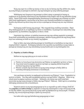 31
Kung ang sagot mo sa lahat ng tanong sa itaas ay oo, isa lamang ang ibig sabihin nito, taglay
ng iyong ibinigay na pamagat na alternativ ang mga katangian ng isang mabuting pamagat.
Mahalagang may kaugnayan ang pamagat sa teksto upang sa pamagat pa lamang ay
magkaroon na ng paunang impormasyon ang mambabasa kung tungkol saan ba ang babasahin niyang
teksto. Ngunit hindi naman nangangahulugang ibinubunyag na ng pamagat ang nilalaman ng teksto
dahil kung magkakaganito, mawawalan na ng interes ang sinumang mambabasa na tunghayan at
basahin ang kabuuan ng teksto kung alam na niya sa pamagat pa lamang kung ano ang nilalaman
nito.
Kailangang maikli lamang ang pamagat. Mas maganda kung madaling matandaan. Dapat
ding nakakagaganyak ito at nagbibigay ng interes sa mambabasa. Sa pamagat kasi nakasalalay kung
ipagpapatuloy ng mambabasa ang pagbasa sa teksto o hindi.
Importante ring malinaw at madaling maunawaan ang mga salitang gagamitin sa pamagat.
Kung hindi naiintindihan ng mambabasa ang pamagat, aakalain niyang ganoon din ang buong teksto
kaya mas malamang na hindi na niya itutuloy ang pagbasa.
Higit sa lahat, ang isang mabuting pamagat ay humihikayat sa mambabasa na mag-isip at
maging kritikal o mapanuri. Kailangang mahamon nito ang talino ng mambabasa na pag-isipan sa
pamagat pa lamang kung ano ang nakatakdang niyang basahin pati na ang kahalagahan nito.
C. Pagtukoy sa Sanhi at Bunga
Balikan mo ang mga pahayag na ito mula sa teksto:
a. Patuloy na bumabagsak ang ekonomiya ng Pilipinas na nagdudulot ng krisis sa bansa.
b. Ang sunud-sunod na pagtaas ng presyo ng langis ay nagiging dahilan kung bakit
lumilipad ang presyo ng mga bilihin.
c. Marami sa kanila ang nawawalan na ng pag-asang umangat sa buhay dahil sa
matinding kahirapang nararanasan sa kasalukuyan.
Ano ang bunga ng patuloy na pagbagsak ng ekonomiya ng Pilipinas? Tama. Nagdudulot ito
ng krisis sa bansa. Ano ang sanhi ng paglipad ng presyo ng mga bilihin? Magaling. Dulot ito ng
sunud-sunod na pagtaas ng presyo ng langis. Samantala, ano naman ang sanhi kung bakit
nawawalan ng pag-asang umangat sa buhay ang mga Pilipino? Mahusay. Dahil nga ito sa matinding
kahirapang nararanasan nila sa kasalukuyan.
Kapansin-pansin na ang mga pangungusap na ito ay nagsasabi ng sanhi at bunga, hindi ba?
Ang pagtukoy sa sanhi at bunga ay pagkilala sa relasyong namamagitan sa mga sitwasyong a at b,
na ang ibig sabihin, ang sitwasyong a ang siyang sanhi ng pagkakaroon ng sitwasyong b. O maaari
namang, ang sitwasyong b ang bunga o epekto ng sitwasyon a.
Isa-isahin natin ang mga halimbawang pangungusap sa itaas:
 