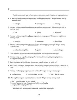 34
a. _______________________________________________________________________________
b. _______________________________________________________________________________
Tiyakin naman natin ngayon kung naunawaan mo ang aralin. Sagutin mo ang mga tanong.
B. 1. Ano ang kahulugan ng salitang isinilang sa unang pangungusap? Bilugan mo ang titik ng
wastong sagot
a. sumulpot b. ipinanganak c. itinatag
2. Ano ang kahulugan ng salitang liwanag sa pangtlong pangungusap? Bilugan mo ang titik ng
wastong sagot.
a. ilaw b. gabay c. kuryente
3. Ano ang kahulugan ng salitang hamon sa pangtlong pangungusap? Bilugan mo ang titik ng
wastong sagot.
a. pagsubok b. palaisipan c. kaguluhan
4. Ano ang kahulugan ng salitang masasandigan sa ikalimang pangungusap? Bilugan mo ang
wastong sagot.
a. makukuhanan ng lakas b. pader c. masisilungan
5. Ano ang sanhi ng pangangailangan ng mga asyano ng relihiyong masasandigan?
6. Ano ang bunga ng paghahanap ng mga Asyano ng katotohanan, kaligtasang ispiritwal,
at kapayapaan ng buhay?
7. Bakit hindi dapat ipilit o idikta sa sinuman ang pagsali sa isang uri relihiyon?
8. Bakit hindi natin dapat ituring na iba sa atin ang isang taong may ibang relihiyon o paniwala sa
atin?
9. Ano ang pinakaangkop na pamagat para sa teksto? Bilugan mo ang wastong sagot.
a. Buhay Asyano b. Mga Relihiyon sa Asya C. Bakit May Relihiyon
10. Ano ang hindi angkop na pamagat para sa teksto? Bilugan mo ang tamang sagot.
a. Iba’t Ibang Relihiyon ng mga Asyano
b. Asya: Tahanan ng mga Pangunahing Relihiyon sa Daigdig
c. Ang mga Diyos ng mga Asyano
Narito ang mga tamang sagot. Nakuha mo kayang lahat ang mga ito?
 