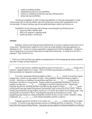 36
c. maikli at madaling tandaan
d. nakakakuha ng atensyon ng mambabasa
e. malinaw at madaling maunawaan ang mga salitang ginamit
f. pinag-iisip ang mambabasa
Tinatawag na pagkilala sa sanhi at bunga ang pagkilala sa relasyong namamagitan sa mga
sitwasyong a at b, na ang ibig sabihin, ang sitwasyong a ang siyang sanhi ng pagkakaroon ng
sitwasyong b. O maaari namang, ang sitwasyong b ang bunga o epekto ng sitwasyon a.
Naipakikita rin ang relasyong sanhi at bunga sa pamamagitan ng ilustrasyong ito:
1. ang a ang sanhi o dahilan ng b
2. dahil sa a, nangyari o naganap ang b
3. ang b ang bunga o resulta ng a
Subukin
Kaibigan, narito pa ang ilang gawaing makatutulong sa iyo para sa ganap na pag-unawa mo sa
iyong aralin. Katulad kanina, sagutin mo ulit sa abot ng iyong makakaya ang mga pagsasanay sa
bahaging ito, ha? Iwasan mo sanang magmadali sa pagsagot para hindi ka magkamali. Lumapit ka
lang at magtanong sa iyong guro kung mayroon kang hindi maunawaan. O, handa ka na ba ulit sa
pagsagot? Sige, simulan mo na.
I. Piliin mo sa loob ng kahon ang angkop na pangatnig para sa bawat pangungusap upang maipakita
ang sanhi at bunga ng mga pangyayari.
Ayon sa mga kwento, mababait ang lahat ng mga tao noong araw (_____1_____) kapag sila’y
namatay, nagiging anghel sila sa langit. Wala raw kaluluwang gumagala sa kalupaan (_____2_____)
lahat ng namatay ay napupunta sa kalangitan.
Si Lucifer, ang pinakamatalinong anghel sa lahat (______3_____) pinili siya ng Diyos upang
maging lider o pinuno ng mga anghel sa langit. Nang magtagal, naging mayabang na anghel si
Lucifer. Akala niya ay makakaya niyang talunin ang Diyos, at (______4______), palagi niyang
hinahamon ang Diyos sa isang duwelo. Naging malala pa ang pagiging mayabang ni Lucifer sa
paglipas ng mga araw (______5______) tinanggap na ng Diyos ang hamon nito. Ngunit bago
maganap ang duwelo, pinulong ng Diyos ang lahat ng mga anghel sa langit (______6______) gusto
niyang pumili ang mga anghel kung kanino sila kakampi, kung sa Kanya ba o kay Lucifer. Dalawa
lamang ang pamimilian ng mga anghel, ang Diyos o si Lucifer, pero nahati sila sa tatlong grupo. Ang
unang grupo ay kumampi sa Diyos. Ang pangalawang grupo ay kumampi kay Lucifer. Ang
pangatlong grupo naman ay walang kinampihan sinuman sa Diyos at kay Lucifer. Natatakot silang
magkamali, at (______7______) wala silang kinampihan sinuman sa dalawa. .
Naganap ang duwelo ng Diyos at ni Lucifer, at (______8______), nanalo ang Diyos at natalo
si Lucifer. Si Lucifer at ang mga kumampi sa kanya ay inihulog ng Diyos sa impyerno. Si Lucifer
ang kilala natin ngayon bilang Satanas. Ang grupo ng mga anghel na walang kinampihan ay inihulog
 