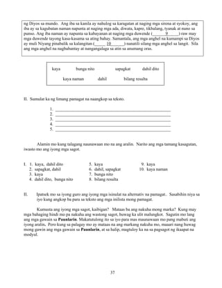 37
ng Diyos sa mundo. Ang iba sa kanila ay nahulog sa karagatan at naging mga sirena at syokoy, ang
iba ay sa kagubatan naman napunta at naging mga ada, diwata, kapre, tikbalang, tyanak at nuno sa
punso. Ang iba naman ay napunta sa kabayanan at naging mga duwende (______9_____) raw may
mga duwende tayong kasa-kasama sa ating bahay. Samantala, ang mga anghel na kumampi sa Diyos
ay muli Niyang pinabalik sa kalangitan (_____ 10______) nanatili silang mga anghel sa langit. Sila
ang mga anghel na nagbabantay at nangangalaga sa atin sa anumang oras.
kaya bunga nito sapagkat dahil dito
kaya naman dahil bilang resulta
II. Sumulat ka ng limang pamagat na naangkop sa teksto.
1. _____________________________________________________
2. _____________________________________________________
3. _____________________________________________________
4. _____________________________________________________
5. _____________________________________________________
Alamin mo kung talagang naunawaan mo na ang aralin. Narito ang mga tamang kasagutan,
iwasto mo ang iyong mga sagot.
I. 1. kaya, dahil dito 5. kaya 9. kaya
2. sapagkat, dahil 6. dahil, sapagkat 10. kaya naman
3. kaya 7. bunga nito
4. dahil dito, bunga nito 8. bilang resulta
II. Ipatsek mo sa iyong guro ang iyong mga isinulat na alternativ na pamagat.. Sasabihin niya sa
iyo kung angkop ba para sa teksto ang mga inilista mong pamagat.
Kumusta ang iyong mga sagot, kaibigan? Mataas ba ang nakuha mong marka? Kung may
mga bahaging hindi mo pa nakuha ang wastong sagot, huwag ka ulit malungkot. Sagutin mo lang
ang mga gawain sa Paunlarin. Makatutulong ito sa iyo para mas maunawaan mo pang mabuti ang
iyong aralin. Pero kung sa palagay mo ay mataas na ang markang nakuha mo, maaari nang huwag
mong gawin ang mga gawain sa Paunlarin, at sa halip, magtuloy ka na sa pagsagot ng ikaapat na
modyul.
 
