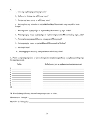 39
A.
1. Sino ang nagtatag ng relihiyong Islam?
2. Kailan niya itinatag ang relihiyong islam?
3. Ano pa ang isang tawag sa relihiyong islam?
4. Ano ang iniwang mensahe ni Anghel Gabriel kay Mohammed nang magpakita ito sa
kanya?
5. Ano ang sanhi ng pagtuligsa at pagtawa kay Mohammed ng mga Arabe?
6. Ano ang naging bunga ng pagtuligsa at pagtatawang iyon kay Mohammed ng mga Arabe?
7. Ano ang tawag sa paglalakbay na isinagawa ni Mohammed?
8. Ano ang naging bunga ng paglalakbay ni Mohammed sa Medina?
9. Ano ang Koran?
10. Ano ang pagkakatulad ng Kristyanismo sa relihiyong Islam?
II. Pumili ka ng sampung salita sa teksto at ibigay mo ang kahulugan batay sa pagkakagamit ng mga
ito sa pangungusap.
Salita Kahulugan ayon sa pagkakagamit sa pangungusap
1. _____________________ _____________________________________________
2. _____________________ _____________________________________________
3. _____________________ _____________________________________________
4. _____________________ _____________________________________________
5. _____________________ _____________________________________________
6. _____________________ _____________________________________________
7. _____________________ _____________________________________________
8. _____________________ _____________________________________________
9. _____________________ _____________________________________________
10. ____________________ _____________________________________________
III. Umisip ka ng dalawang alternativ na pamagat para sa teksto.
Alternartiv na Pamagat 1: ____________________________________________________________
Alternativ na Pamagat 2: ____________________________________________________________
 
