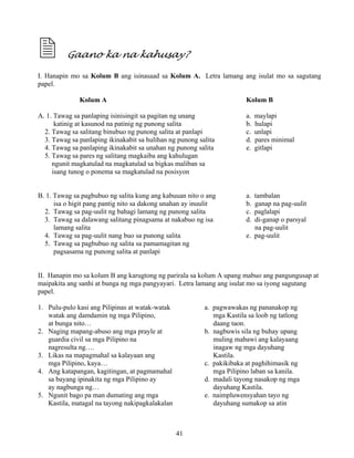 41
Gaano ka na kahusay?
I. Hanapin mo sa Kolum B ang isinasaad sa Kolum A. Letra lamang ang isulat mo sa sagutang
papel.
Kolum A Kolum B
A. 1. Tawag sa panlaping isinisingit sa pagitan ng unang a. maylapi
katinig at kasunod na patinig ng punong salita b. hulapi
2. Tawag sa salitang binubuo ng punong salita at panlapi c. unlapi
3. Tawag sa panlaping ikinakabit sa hulihan ng punong salita d. pares minimal
4. Tawag sa panlaping ikinakabit sa unahan ng punong salita e. gitlapi
5. Tawag sa pares ng salitang magkaiba ang kahulugan
ngunit magkatulad na magkatulad sa bigkas maliban sa
isang tunog o ponema sa magkatulad na posisyon
B. 1. Tawag sa pagbubuo ng salita kung ang kabuuan nito o ang a. tambalan
isa o higit pang pantig nito sa dakong unahan ay inuulit b. ganap na pag-uulit
2. Tawag sa pag-uulit ng bahagi lamang ng punong salita c. paglalapi
3. Tawag sa dalawang salitang pinagsama at nakabuo ng isa d. di-ganap o parsyal
lamang salita na pag-uulit
4. Tawag sa pag-uulit nang buo sa punong salita e. pag-uulit
5. Tawag sa pagbubuo ng salita sa pamamagitan ng
pagsasama ng punong salita at panlapi
II. Hanapin mo sa kolum B ang karugtong ng parirala sa kolum A upang mabuo ang pangungusap at
maipakita ang sanhi at bunga ng mga pangyayari. Letra lamang ang isulat mo sa iyong sagutang
papel.
1. Pulu-pulo kasi ang Pilipinas at watak-watak a. pagwawakas ng pananakop ng
watak ang damdamin ng mga Pilipino, mga Kastila sa loob ng tatlong
at bunga nito… daang taon.
2. Naging mapang-abuso ang mga prayle at b. nagbuwis sila ng buhay upang
guardia civil sa mga Pilipino na muling mabawi ang kalayaang
nagresulta ng…. inagaw ng mga dayuhang
3. Likas na mapagmahal sa kalayaan ang Kastila.
mga Pilipino, kaya… c. pakikibaka at paghihimasik ng
4. Ang katapangan, kagitingan, at pagmamahal mga Pilipino laban sa kanila.
sa bayang ipinakita ng mga Pilipino ay d. madali tayong nasakop ng mga
ay nagbunga ng… dayuhang Kastila.
5. Ngunit bago pa man dumating ang mga e. naimpluwensyahan tayo ng
Kastila, matagal na tayong nakipagkalakalan dayuhang sumakop sa atin
 