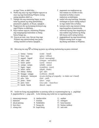 42
sa mga Tsino, at dahil dito…. f. pagnanais na magkaroon ng
6. Naiba ang anyo ng mga Pilipino ngayon sa mas mataas na sweldo at mas
anyo ng mga katutubong Pilipino noong maunlad na buhay at para
unang panahon dahil sa… makaiwas sa kahirapan.
7. Nabago din ang maraming bagay sa atin g. mahal nila ang kanilang bansang
tulad ng paraan ng ating pamumuhay, sinilangan at ayaw nilang malayo
pananamit, pagkain, at iba pa, sapagkat… sa mga mahal nila sa buhay.
8. Nagkaroon din ng kaisipang kolonyal ang h. namana natin ang marami nilang
mga Pilipino sa dahilang… mga kaugalian at paniniwala.
9. Kaya naman ngayon, maraming Pilipino i. naniwala tayong mas magaling at
ang nangangarap manirahan sa ibang mas mabuti ang kultura ng ibang
bansa bunga ng… lahi kaysa sarili nating kultura.
10. Gayon pa man, may ilan pa ring mga j. pagpapakasal ng mga katutubong
Pilipino ang naniniwalang mas gusto Pilipino noong araw sa mga
nilang manatili sa bansa sapagkat… dayuhang nanirahan sa Pilipinas.
III. Idrowing mo ang ☺ sa bilang ng pares ng salitang maituturing na pares minimal.
________1. lamay : kamay (wake : hand)
________2. baso : laso (glass : ribbon)
________3. pagod : hagod (tired : massaging)
________4. suka : suko (vinegar : surrender)
________5. kulot : pulot (curly : honey)
________6. sampa : sumpa (climb : curse)
________7. lagay : tagay (condition : toast)
________8. lalim : talim (depth : blade)
________9. hukay : buhay (pit : life)
_______10. bangga : sangga (collision : shield)
_______11. damayan : kamayan (to give feeling of sympathy : to shake one’s hand)
_______12. pila : hila (line : pull)
_______13. pinto : hinto (door : stop)
_______14. puto : kuto (rice cake : louse/lice)
_______15. katok : batok (knock : nape)
IV. Isulat mo kung ang pagkakabuo sa punong salita ay sa pamamagitan ng a. paglalapi
b. pagtatambal at c. pag-uulit. Letra lamang ang isulat mo sa sagutang papel.
1. masayang-masaya 6. tatalun-talon 11. asahan
2. kakaunti 7. kinilala 12. nilangaw
3. akyat-panaog 8. bulaklakin 13. kasa-kasama
4. layu-layo 9. basag-ulo 14. bantay-salakay
5. sirang-sira 10. kapit-bisig 15. unti-unti
 