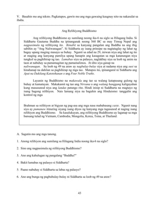 43
V. Basahin mo ang teksto. Pagkatapos, gawin mo ang mga gawaing kaugnay nito na nakasulat sa
ibaba.
Ang Relihiyong Buddhismo
Ang relihiyong Buddhismo ay sumilang noong ika-6 na siglo sa Hilagang India. Si
Siddharta Gautama Buddha na ipinanganak noong 560 BC sa may Timog Nepal ang
nagpasimula ng relihiyong ito. Ikinabit sa kanyang pangalan ang Buddha na ang ibig
sabihin ay “Ang Naliwanagan”. Si Siddharta ay isang prinsipe na nagtataglay ng lahat ng
bagay upang maging masaya sa buhay. Ngunit sa edad na 29, iniwan niya ang lahat ng ito
at maging ang kanyang pamilya upang hanapin ang kasagutan sa mga katanungan niya
tungkol sa paghihirap ng tao. Lumabas siya sa palasyo, naglakbay siya sa loob ng anim na
taon at nabuhay sa pamamagitan ng pamamalimos. At dito siya ganap na
naliwanagan. Sa loob ng 49 na araw ay nagbulay-bulay siya at nadama niya ang susi sa
hinahanap na dahilan sa paghihirap ng mga tao. Matapos ito, ipinangaral ni Siddharta ang
Apat na Dakilang Katotohanan o ang Four Noble Truths.
Layunin ng Buddhismo na makawala ang tao sa walang katapusang gulong ng
buhay at kamatayan. Makakamit ng tao ang Nirvana o ang walang hanggang kaligayahan
kung masusunod niya ang landas patungo rito. Hindi inisip ni Saddharta na magtayo ng
isang bagong relihiyon. Nais lamang niya na baguhin ang Hinduismo: tanggalin ang
kontrol ng mga
Brahman sa relihiyon at bigyan ng pag-asa ang mga nasa mababasang caste. Ngunit nang
siya ay pumanaw itinuring siyang isang diyos ng kanyang mga tagasunod at naging isang
relihiyon ang Buddhismo. Sa kasalukuyan, ang relihiyong Buddhismo ay laganap sa mga
bansang tulad ng Vietnam, Cambodia, Mongolia, Korea, Tsina, at Thailand.
A. Sagutin mo ang mga tanong.
1. Anong relihiyon ang sumilang sa Hilagang India noong ika-6 na siglo?
2. Sino ang nagpasimula ng relihiyong Buddhismo?
3. Ano ang kahulugan ng pangalang “Buddha?”
4. Bakit lumabas ng palasyo si Siddharta?
5. Paano nabuhay si Siddharta sa labas ng palasyo?
6. Ano ang bunga ng pagbubulay-bulay ni Siddharta sa loob ng 49 na araw?
 