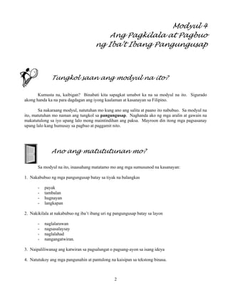 2
Modyul 4
Ang Pagkilala at Pagbuo
ng Iba’t Ibang Pangungusap
Tungkol saan ang modyul na ito?
Kumusta na, kaibigan? Binabati kita sapagkat umabot ka na sa modyul na ito. Sigurado
akong handa ka na para dagdagan ang iyong kaalaman at kasanayan sa Filipino.
Sa nakaraang modyul, natutuhan mo kung ano ang salita at paano ito nabubuo. Sa modyul na
ito, matutuhan mo naman ang tungkol sa pangungusap. Naghanda ako ng mga aralin at gawain na
makatutulong sa iyo upang lalo mong maintindihan ang paksa. Mayroon din itong mga pagsasanay
upang lalo kang humusay sa pagbuo at paggamit nito.
Ano ang matututunan mo?
Sa modyul na ito, inaasahang matatamo mo ang mga sumusunod na kasanayan:
1. Nakabubuo ng mga pangungusap batay sa tiyak na balangkas
- payak
- tambalan
- hugnayan
- langkapan
2. Nakikilala at nakabubuo ng iba’t ibang uri ng pangungusap batay sa layon
- naglalarawan
- nagsasalaysay
- naglalahad
- nangangatwiran.
3. Naipaliliwanag ang katwiran sa pagsalungat o pagsang-ayon sa isang ideya
4. Natutukoy ang mga pangunahin at pantulong na kaisipan sa tekstong binasa.
 