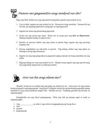 3
Paano mo gagamitin ang modyul na ito?
Bago ang lahat, balikan mo ang mga panuto kung paano gamitin ang modyul na ito.
1. Una sa lahat, ingatan mo ang modyul na ito. Huwag mo itong susulatan. Gumamit ka ng
hiwalay ng sagutang papel para sa pagsagot sa mga pagsusulit.
2. Sagutin mo muna ang panimulang pagsusulit.
3. Iwasto mo ang iyong mga sagot. Kunin mo sa iyong guro ang Susi sa Pagwawasto.
Maging matapat lamang sa pagwawasto.
4. Basahin at unawain mabuti ang mga teksto at panuto bago sagutin ang mga gawaing
kaugnay nito.
5. Huwag maglalaktaw ng sub-aralin at gawain. Pag-aralang mabuti ang mga paksa na
lilinang sa iyong mga kasanayan.
6. Sagutin mo ang mga pangwakas na pagsusulit upang matiyak mo kung natutuhan mo ang
aralin.
7. Bigyang halaga mo sana ang modyul na ito. Sikapin mong sagutin ang mga gawain nang
may pagsisikap upang ikaw ay lubusang matuto.
Ano na ba ang alam mo?
Marahil, iniisip mo na madali lang ang paksa ng modyul na ito. Araw-araw mo nga naman
kasing ginagamit ang pangungusap. Kung kaya’t bibigyan muna kita ng panimulang pagsubok upang
malaman ko ang iyong kaalaman tungkol dito. Simulan mo na! Tandaang gumamit ng hiwalay na
sagutang papel.
Kumpletuhin mo ang bawat pangungusap. Piliin ang titik ng tamang sagot at isulat sa
sagutang papel.
1. Ang _____________ ay salita o mga salita na nagpapahayag ng buong diwa.
a. letra
b. parirala
c. pangungusap
 