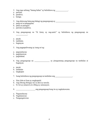 4
2. Ang mga salitang “batang babae” ay halimbawa ng _____________.
a. parirala.
b. pandiwa.
c. kataga.
3. Ang dalawang batayang bahagi ng pangungusap ay _____________________
a. pang-uri at pangngalan.
b. paksa at panaguri.
c. parirala at pandiwa.
4. Ang pangungusap na “Si Jenny ay nag-aaral.” ay halimbawa ng pangungusap na
____________.
a. payak.
b. tambalan.
c. hugnayan.
5. Ang pagpapaliwanag ay isang uri ng:
a. pagsasalaysay
b. paglalarawan.
c. paglalahad.
6. Ang pangungusap na ________________ ay pinagsamang pangungusap na tambalan at
hugnayan.
a. payak
b. tambalan
c. langkapan
7. Isang halimbawa ng pangungusap na tambalan ang __________________.
a. Sina John at Joan ay magkapatid.
b. Ang librong ibinigay mo sa akin ay nawala.
c. Si Art ay umaawit at si Bing ay sumasayaw.
8. ____________________ ang pangungusap kung ito ay nagkukuwento.
a. Nagsasalaysay
b. Naglalarawan
c. Nangangatwiran
 