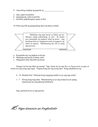 5
Mahalaga ang mga hayop sa buhay ng tao.
Marami silang pakinabang sa atin. Sa kanila
tayo kumukuha ng pagkain tulad ng karne. Ang
kanilang balat ay nagagamit natin sa paggawa ng
damit at sapatos. Nakatutulong din sila sa ating
mga gawain.
9. Ang tatlong sangkap ng pagsulat ay ____________________.
a. lapis, papel at pambura
b. pangungusap, salita at parirala
c. kaisahan, pagkakaugnay-ugnay at diin
10. Piliin ang titik ng pangunahing ideya ng talata sa ibaba.
a. Kumukuha tayo ng pagkain sa hayop.
b. Mahalaga ang hayop sa buhay natin.
c. Magagamit natin ang balat ng hayop.
Nasagot mo ba ang lahat ng tanong? Sige, kunin mo na ang Susi sa Pagwawasto sa guro at
iwasto mo ang iyong mga sagot. Tingnan kung ano ang iyong iskor. Kung nakakuha ka ng:
8 – 10 Binabati kita! Natitiyak kong magiging madali sa iyo ang mga aralin!
1 – 7 Huwag kang mag-alala. Makatutulong sa iyo ang modyul na ito upang
maunawaan mo ang paksang tatalakayin.
Sige, pumunta ka na sa mga gawain.
Mga Gawain sa Pagkatuto
 