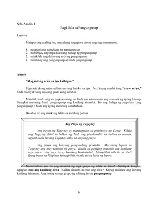 6
Ang Pinya ng Tagaytay
Ang bayan ng Tagaytay ay matatagpuan sa probinsiya ng Cavite. Kilala
ang Tagaytay dahil sa bulkan ng Taal, ang pinakamaliit na bulkan sa mundo.
Ngunit kilala rin ang Tagaytay dahil sa kanyang pinya.
Ang pinya ang kanyang pangunahing produkto. Maraming lupain sa
Tagaytay ang may taniman ng pinya. Kilala sa pagiging matamis ang kanilang
mga pinya. Ang mga ito ay kanilang kinakalakal. Ipinagbibili nila ito sa iba’t
ibang bayan sa Pilipinas. Ipinagbibili rin nila ito sa labas ng bansa.
Sub-Aralin 1
Pagkilala sa Pangungusap
Layunin
Matapos ang araling ito, inaasahang nagagawa mo na ang mga sumusunod:
1. nasasabi ang kahulugan ng pangungusap
2. naibibigay ang mga dalawang bahagi ng pangungusap
3. nakikilala ang dalawang ayos ng pangungusap
4. natutukoy ang pangungusap at hindi pangungusap
Alamin
“Magandang araw sa iyo, kaibigan.”
Sigurado akong naintindihan mo ang bati ko sa iyo. Pero kapag sinabi kong “araw sa iyo,”
hindi mo tiyak kung ano ang gusto kong sabihin.
Marahil, hindi lang sa pagkakataong ito hindi mo naunawaan ang sinasabi ng iyong kausap.
Sapagkat maaaring hindi pangungusap ang kanilang sinasabi. Ito ang halaga ng pag-alam kung
pangungusap o hindi ang iyong maririnig o mababasa.
Basahin mo ang maikling talata sa kabilang pahina.
Naiintindihan mo ba ang sinasabi ng mga grupo ng salita sa itaas? Natitiyak kong oo
sapagkat buo ang kanilang diwa. Kailan sinasabi na buo ang diwa? Kapag malinaw ang ideyang
kanilang isinasaad. Ang tawag sa mga grupo ng salitang ito ay pangungusap.
 