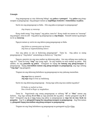 7
Linangin
Ang pangungusap ay may dalawang bahagi: ang paksa at panaguri. Ang paksa ang pinag-
uusapan sa pangungusap. Ang panaguri naman ay nagbibigay komento o tumatalakay sa paksa.
Suriin mo ang pangungusap sa ibaba. Alin ang paksa at panaguri sa pangungusap?
Ang tinapay ay masarap.
Kung sinabi mong “Ang tinapay” ang paksa, tama ka! Kung sinabi mo naman na “masarap”
ang panaguri, tama ka ulit! Ang paksa ng pangungusap ay ang tinapay. Sinasabi naman ng panaguri
na ito ay masarap.
Ngayon naman ay suriin mo ang dalawa pang pangungusap sa ibaba.
Ang kahon ay punung-puno ng laruan.
Ang bata ay nagmamadaling umuwi.
Ano ang paksa sa una at ikalawang pangungusap? Tama ka. Ang paksa sa unang
pangungusap ay “Ang kahon” samantalang sa ikalawa ay “Ang bata.”
Ngayon, pansinin mo ang nasa unahan ng dalawang paksa. Ano ang salitang nasa unahan ng
mga ito? Tama ka kung “Ang” ang iyong sagot. Ito ang madalas na nasa unahan ng paksa. Ibig
sabihin, ito ang pananda ng paksa. Ginagamit ito kapag isa lamang ang pinag-uusapan sa
pangungusap. Kapag maramihan naman ang pinag-uusapan sa pangungusap, ang mga salitang
“Ang mga” ang ginagamit.
Tingnan mo ang dalawang halimbawa ng pangungusap na may paksang maramihan.
Ang mga bata ay umaawit.
Ang mga alaga ni Jose ay malulusog.
Suriin mo ang dalawang pangungusap. Anong mga salita ang nasa unahan ng paksa?
Si Duday ay mabait na bata.
Sina Arnold at Roger ay magkaklase.
Tama ka. Nagsisimula ang unang pangungusap sa salitang “Si” at “Sina” naman ang
ikalawa. Ang mga salitang Si at Sina ay mga pananda din ng paksa. Kailan ginagamit ang Si at
Sina? Ginagamit ang Si at Sina kapag ang paksa sa pangungusap ay mga tao na may tiyak na
pangalan. Ang Si ay ginagamit kapag iisa ang pinag-uusapan sa pangungusap. Ang Sina naman
ay ginagamit kapag maramihan ang pinag-uusapan sa pangungusap.
Tingnan mo ang ilang halimbawa ng pangungusap na gumagamit ng Si at Sina.
 