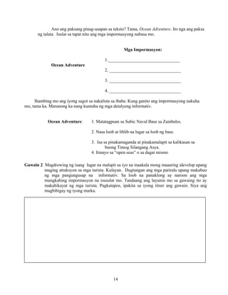 14
Ano ang paksang pinag-usapan sa teksto? Tama, Ocean Adventure. Ito nga ang paksa
ng talata. Isulat sa tapat nito ang mga impormasyong nabasa mo.
Mga Impormasyon:
1.________________________________
Ocean Adventure
2. ________________________________
3. ________________________________
4. ________________________________
Ihambing mo ang iyong sagot sa nakalista sa ibaba. Kung ganito ang impormasyong nakuha
mo, tama ka. Marunong ka nang kumuha ng mga detalyeng informativ.
Ocean Adventure: 1. Matatagpuan sa Subic Naval Base sa Zambales.
2. Nasa loob at liblib na lugar sa loob ng base.
3. Isa sa pinakamaganda at pinakamalapit sa kalikasan sa
buong Timog Silangang Asya.
4. Itinayo sa “open seas” o sa dagat mismo
Gawain 2 Magdrowing ng isang lugar na malapit sa iyo na inaakala mong maaaring idevelop upang
maging atraksyon sa mga turista. Kulayan. Dugtungan ang mga parirala upang makabuo
ng mga pangungusap na informativ. Sa loob na panaklong ay naroon ang mga
mungkahing impormasyon na isusulat mo. Tandaang ang layunin mo sa gawaing ito ay
makahikayat ng mga turista. Pagkatapos, ipakita sa iyong titser ang gawain. Siya ang
magbibigay ng iyong marka.
 