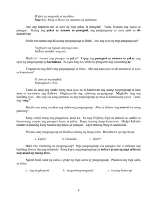 8
Si Kris ay maganda at matalino.
Sina Roy, Bong at Rowel ay pumunta sa simbahan.
Ano ang napansin mo sa ayos ng mga paksa at panaguri? Tama. Nauuna ang paksa sa
panaguri. Kapag ang paksa ay nauuna sa panaguri, ang pangungusap ay nasa ayos na di-
karaniwan.
Suriin mo naman ang dalawang pangungusap sa ibaba. Ano ang ayos ng mga pangungusap?
Naglalaro ng taguan ang mga bata.
Mabilis tumakbo ang aso.
Hindi ba’t nauuna ang panaguri sa paksa? Kapag ang panaguri ay nauuna sa paksa, ang
ayos ng pangungusap ay karaniwan. Sa ayos ding ito, hindi rin ginagamit ang panandang ay.
Tingnan mo ang dalawang pangungusap sa ibaba. Alin ang nasa ayos na di-karaniwan at ayos
na karaniwan?
Si Jose ay matangkad.
Matangkad si Jose.
Tama ka kung ang sinabi mong nasa ayos na di-karaniwan ang unang pangungusap at nasa
ayos na karaniwan ang ikalawa. Magkapareho ang dalawang pangungusap. Magkaiba lang ang
kanilang ayos. Ano ang isa pang pananda na ang pangungusap ay nasa di-karaniwang ayos? Tama,
ang “ang.”
Basahin mo nang malakas ang dalawang pangungusap. Alin sa dalawa ang natural sa iyong
pandinig?
Kung sinabi mong ang pangalawa, tama ka. Sa mga Pilipino, higit na natural na unahin sa
karaniwang usapan ang panaguri kaysa sa paksa. Kaya tinawag itong karaniwan. Medyo kakaiba
naman sa pandinig kung nauuna ang paksa sa panaguri. Kaya tinawag itong di-karaniwan.
Minsan, may pangungusap na binubuo lamang ng isang salita. Halimbawa ng mga ito ay:
a. Takbo! b. Umuulan. c. Bakit?
Bakit sila itinuturing na pangungusap? Mga pangungusap sila sapagkat buo o malinaw ang
kanilang diwa o ideyang isinasaad. Kung kaya, ang pangungusap ay salita o grupo ng mga salita na
nagsasaad ng buong diwa.
Ngunit hindi lahat ng salita o grupo ng mga salita ay pangungusap. Pansinin ang mga salita
sa ibaba:
a. ang magkapatid b. magandang-maganda c. kusang humarap
 