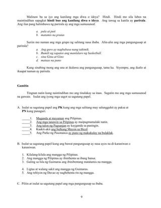 9
Malinaw ba sa iyo ang kanilang mga diwa o ideya? Hindi. Hindi mo sila lubos na
maintindihan sapagkat hindi buo ang kanilang diwa o ideya. Ang tawag sa kanila ay parirala.
Ang ilan pang halimbawa ng parirala ay ang mga sumusunod:
a. pula at puti
b. matamis na prutas
Suriin mo naman ang mga grupo ng salitang nasa ibaba. Alin-alin ang mga pangungusap at
parirala?
a. Ang guro ay nagbabasa nang tahimik.
b. Bumili ng sapatos ang manlalaro ng basketball.
c. sina Gina at Gino
d. mataas na puno
Kung sinabing mong ang una at ikalawa ang pangungusap, tama ka. Siyempre, ang ikatlo at
ikaapat naman ay parirala.
Gamitin
Tingnan natin kung naintindihan mo ang tinalakay sa itaas. Sagutin mo ang mga sumusunod
na gawain. Isulat ang iyong mga sagot sa sagutang papel.
A. Isulat sa sagutang papel ang PK kung ang mga salitang may salungguhit ay paksa at
PN kung panaguri.
_____1. Maganda at mayaman ang Pilipinas.
_____2. Ang mga tanawin sa Pilipinas ay maipagmamalaki natin.
_____3. Ang talon ng Pagsanjan ay kayganda sa paningin.
_____4. Kaakit-akit ang bulkang Mayon sa Bicol.
_____5. Ang Parke ng Pasonanca ay puno ng makukulay na bulaklak.
B. Isulat sa sagutang papel kung ang bawat pangungusap ay nasa ayos na di-karaniwan o
karaniwan.
1. Kilalang-kilala ang mangga ng Pilipinas.
2. Ang mangga ng Pilipinas ay ibinibenta sa ibang bansa.
3. Galing sa Isla ng Guimaras ang ibinibentang matatamis na mangga.
4. Ligtas at walang sakit ang mangga ng Guimaras.
5. Ang rehiyon ng Davao ay nagbebenta rin ng mangga.
C. Piliin at isulat sa sagutang papel ang mga pangungusap sa ibaba.
 