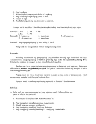10
1. Ang kangkong
2. Maraming benepisyong makukuha sa kangkong.
3. Ang halamang kangkong ay gamot sa puso.
4. saluyot at toge
5. Pinabababa ng ginseng ang kolesterol sa katawan.
Nasagot mo ba ang lahat? Ihambing mo kung katulad ng nasa ibaba ang iyong mga sagot.
Para sa A: 1. PN 3. PA 5. PN
2. PA 4. PA
Para sa B: 1. karaniwan 3. karaniwan 5. di-karaniwan
2. di-karaniwan 4. karaniwan
Para sa C. Ang mga pangungusap ay nasa bilang 2, 3 at 5
Kung hindi mo nasagot lahat, balikan mong muli ang aralin.
Lagumin
Madaling maunawaan ang pangungusap kung tatandaan mo ang mga sumusunod na ideya.
Tandaan mo na ang pangungusap ay salita o grupo ng mga salita na nagsasaad ng buong diwa.
Binubuo ito ng paksa at panaguri na may sinasabi tungkol sa paksa.
Tandaan mo rin na maaaring isulat ang pangungusap sa dalawang ayos o paraan. Sa ayos na
di-karaniwan, nauuna ang paksa sa panaguri. Sa ayos na karaniwan, nauuna ang panaguri sa paksa
at wala ang panandang ay.
Napag-aralan mo rin na hindi lahat ng salita o grupo ng mga salita ay pangungusap. Hindi
pangungusap sapagkat hindi buo ang kanilang diwa.
Ngayon, handa ka na bang sagutin ang pagsusulit sa Subukin? Simulan mo na.
Subukin
A. Isulat muli ang mga pangungusap sa iyong sagutang papel. Salungguhitan ang
paksa at bilugan ang panaguri.
1. Mahusay na siyentipiko si Dr. Rafael Guerrero III.
2. Ang tilanggit ay isa sa kanyang mga eksperimento.
3. Madali lang ang paggawa ng tilanggit.
4. Ang tilanggit ay pinaikling tilapiyang dinanggit.
5. Ang tilanggit ay maaaring ibenta ng P25 hanggang P40 kada kilo.
 