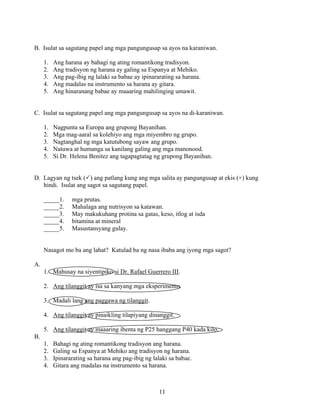 11
B. Isulat sa sagutang papel ang mga pangungusap sa ayos na karaniwan.
1. Ang harana ay bahagi ng ating romantikong tradisyon.
2. Ang tradisyon ng harana ay galing sa Espanya at Mehiko.
3. Ang pag-ibig ng lalaki sa babae ay ipinararating sa harana.
4. Ang madalas na instrumento sa harana ay gitara.
5. Ang hinaranang babae ay maaaring mahilinging umawit.
C. Isulat sa sagutang papel ang mga pangungusap sa ayos na di-karaniwan.
1. Nagpunta sa Europa ang grupong Bayanihan.
2. Mga mag-aaral sa kolehiyo ang mga miyembro ng grupo.
3. Nagtanghal ng mga katutubong sayaw ang grupo.
4. Natuwa at humanga sa kanilang galing ang mga manonood.
5. Si Dr. Helena Benitez ang tagapagtatag ng grupong Bayanihan.
D. Lagyan ng tsek ( ) ang patlang kung ang mga salita ay pangungusap at ekis (×) kung
hindi. Isulat ang sagot sa sagutang papel.
_____1. mga prutas.
_____2. Mahalaga ang nutrisyon sa katawan.
_____3. May makukuhang protina sa gatas, keso, itlog at isda
_____4. bitamina at mineral
_____5. Masustansyang gulay.
Nasagot mo ba ang lahat? Katulad ba ng nasa ibaba ang iyong mga sagot?
A.
1. Mahusay na siyentipiko si Dr. Rafael Guerrero III.
2. Ang tilanggit ay isa sa kanyang mga eksperimento.
3. Madali lang ang paggawa ng tilanggit.
4. Ang tilanggit ay pinaikling tilapiyang dinanggit.
5. Ang tilanggit ay maaaring ibenta ng P25 hanggang P40 kada kilo.
B.
1. Bahagi ng ating romantikong tradisyon ang harana.
2. Galing sa Espanya at Mehiko ang tradisyon ng harana.
3. Ipinararating sa harana ang pag-ibig ng lalaki sa babae.
4. Gitara ang madalas na instrumento sa harana.
 
