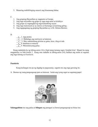 12
5. Maaaring mahihilinging umawit ang hinaranang babae.
C.
1. Ang grupong Bayanihan ay nagpunta sa Europa.
2. Ang mga miyembro ng grupo ay mga mag-aaral sa kolehiyo.
3. Ang grupo ay nagtanghal ng mga katutubong sayaw.
4. Ang mga manonood ay ay natuwa at humanga sa kanilang galing.
5. Ang tagapagtatag ng grupong Bayanihan ay si Dr. Helena Benitez.
D.
__x__1. mga prutas.
__ __2. Mahalaga ang nutrisyon sa katawan.
__ __3. May makukuhang protina sa gatas, keso, itlog at isda
__x__4. bitamina at mineral
__x__5. Masustansyang gulay.
Kung nakakuha ka ng labing-anim (16) o higit pang tamang sagot, binabati kita! Maaari ka nang
magpatuloy sa Sub-Aralin 2. Kung mas mababa sa labing-anim (16), balikan ang aralin at sagutan
ang mga tanong sa Paunlarin.
Paunlarin
Kung kailangan mo pa ng dagdag na pagsasanay, sagutin mo ang mga gawaing ito.
A. Bumuo ng isang pangungusap para sa larawan. Isulat ang iyong sagot sa sagutang papel.
Salungguhitan mo ang paksa at bilugan ang panaguri sa bawat pangungusap na binuo mo.
 