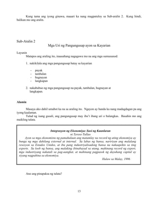 13
Kung tama ang iyong ginawa, maaari ka nang magpatuloy sa Sub-aralin 2. Kung hindi,
balikan mo ang aralin.
Sub-Aralin 2
Mga Uri ng Pangungusap ayon sa Kayarian
Layunin
Matapos ang araling ito, inaasahang nagagawa mo na ang mga sumusunod:
1. nakikilala ang mga pangungusap batay sa kayarian
- payak
- tambalan
- hugnayan
- langkapan
2. nakabubuo ng mga pangungusap na payak, tambalan, hugnayan at
langkapan.
Alamin
Masaya ako dahil umabot ka na sa araling ito. Ngayon ay handa ka nang madagdagan pa ang
iyong kaalaman.
Tulad ng isang gusali, ang pangungusap may iba’t ibang uri o balangkas. Basahin mo ang
maikling talata.
Integrasyon ng Ekonomiya: Susi ng Kaunlaran
ni Tereso Tullao
Ayon sa mga ekonomista ng pamahalaan ang matamlay na record ng ating ekonomiya ay
bunga ng mga dahilang external at internal. Sa labas ng bansa, naririyan ang malalang
resesyon sa Estados Unidos, at iba pang industriyalisadong bansa na nakaapekto sa ting
exports. Sa loob ng bansa, ang malaking ibinabayad sa utang, mahinang record ng export,
mga industriyang nakatali sa pag-aangkat, at mahinang pagpasok ng dayuhang capital ay
siyang nagpahina sa ekonomiya.
Halaw sa Malay, 1996
Ano ang pinapaksa ng talata?
 