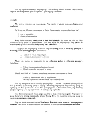 14
Ano ang napansin mo sa mga pangungusap? Hind ba’t may mahaba at maikli. Mayroon ding
simple at may kumplikado, ayon sa kayarian. Iyan ang pag-aaralan mo.
Linangin
May apat na balangkas ang pangungusap. Ang mga ito ay payak, tambalan, hugnayan at
langkapan.
Suriin mo ang dalawang pangungusap sa ibaba. Ilan ang paksa at panaguri sa bawat isa?
1. Ako ay naglalaba .
2. Namasyal ang pamilya.
Kung sinabi mong may isang paksa at may isang panaguri ang bawat isa, tama ka. Mga
halimbawa ito ng payak na pangungusap. Ano ang payak na pangungusap? Ang payak na
pangungusap ay mayroon lamang isang buong diwa o kaisipan.
Ang payak na pangungusap ay maaari ring may iisang paksa at dalawang panaguri o
dalawang paksa at iisang panaguri. Halimbawa:
1. Si Kris at Tin ay magkaibigan.
2. Umaawit at sumasayaw si Jerome.
Maaari rin naman na magkaroon ito ng dalawang paksa at dalawang panaguri.
Halimbawa:
1. Si Jo at Ann ay nagwawalis at nagbubunot.
2. Malaki at makulay ang gusali at bahay.
Madali lang, hindi ba? Ngayon, pansinin mo naman ang pangungusap sa ibaba
1. Si Jose ay umaawit at si Rina ay nagpipiyano.
2. Ako ang nagwawalis samantalang si Kuya ang naglalaba.
Ano ang napapansin mo sa dalawang pangungusap? Tama ka. Ang bawat pangungusap sa
itaas ay binubuo ng dalawang ganap na sugnay. Sa unang pangungusap, ang dalawang ganap na
sugnay ay “Si Jose ay umaawit” at “Si Rina ay nagpipiyano.” Sa ikalawa naman, ang dalawang
ganap na sugnay y “Ako ang nagwawalis” at “Si Kuya ang naglalaba.”
Ano ‘ka mo ang sugnay? Ito ay grupo ng salita na may paksa at panaguri. Ang sugnay ay
ganap kung kaya nitong makapag-isa at may buong diwa. Sa madaling salita, ang ganap na
sugnay ay pangungusap na payak.
Ano ang tawag sa pangungusap na binubuo ng dalawang ganap na sugnay o pangungusap
na payak? Ang tawag sa pangungusap na may ganitong kayarian ay pangungusap na tambalan.
 
