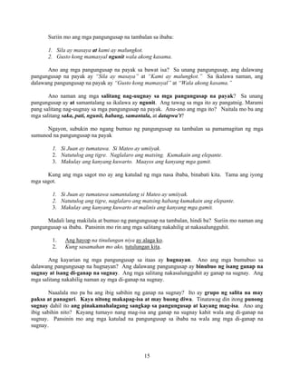 15
Suriin mo ang mga pangungusap na tambalan sa ibaba:
1. Sila ay masaya at kami ay malungkot.
2. Gusto kong mamasyal ngunit wala akong kasama.
Ano ang mga pangungusap na payak sa bawat isa? Sa unang pangungusap, ang dalawang
pangungusap na payak ay “Sila ay masaya” at “Kami ay malungkot.” Sa ikalawa naman, ang
dalawang pangungusap na payak ay “Gusto kong mamasyal” at “Wala akong kasama.”
Ano naman ang mga salitang nag-uugnay sa mga pangungusap na payak? Sa unang
pangungusap ay at samantalang sa ikalawa ay ngunit. Ang tawag sa mga ito ay pangatnig. Marami
pang salitang nag-uugnay sa mga pangungusap na payak. Anu-ano ang mga ito? Naitala mo ba ang
mga salitang saka, pati, ngunit, habang, samantala, at datapwa’t?
Ngayon, subukin mo ngang bumuo ng pangungusap na tambalan sa pamamagitan ng mga
sumunod na pangungusap na payak
1. Si Juan ay tumatawa. Si Mateo ay umiiyak.
2. Natutulog ang tigre. Naglalaro ang matsing. Kumakain ang elepante.
3. Makulay ang kanyang kuwarto. Maayos ang kanyang mga gamit.
Kung ang mga sagot mo ay ang katulad ng mga nasa ibaba, binabati kita. Tama ang iyong
mga sagot.
1. Si Juan ay tumatawa samantalang si Mateo ay umiiyak.
2. Natutulog ang tigre, naglalaro ang matsing habang kumakain ang elepante.
3. Makulay ang kanyang kuwarto at malinis ang kanyang mga gamit.
Madali lang makilala at bumuo ng pangungusap na tambalan, hindi ba? Suriin mo naman ang
pangungusap sa ibaba. Pansinin mo rin ang mga salitang nakahilig at nakasalungguhit.
1. Ang hayop na tinulungan niya ay alaga ko.
2. Kung sasamahan mo ako, tutulungan kita.
Ang kayarian ng mga pangungusap sa itaas ay hugnayan. Ano ang mga bumubuo sa
dalawang pangungusap na hugnayan? Ang dalawang pangungusap ay binubuo ng isang ganap na
sugnay at isang di-ganap na sugnay. Ang mga salitang nakasalungguhit ay ganap na sugnay. Ang
mga salitang nakahilig naman ay mga di-ganap na sugnay.
Naaalala mo pa ba ang ibig sabihin ng ganap na sugnay? Ito ay grupo ng salita na may
paksa at panaguri. Kaya nitong makapag-isa at may buong diwa. Tinatawag din itong punong
sugnay dahil ito ang pinakamahalagang sangkap sa pangungusap at kayang mag-isa. Ano ang
ibig sabihin nito? Kayang tumayo nang mag-isa ang ganap na sugnay kahit wala ang di-ganap na
sugnay. Pansinin mo ang mga katulad na pangungusap sa ibaba na wala ang mga di-ganap na
sugnay.
 