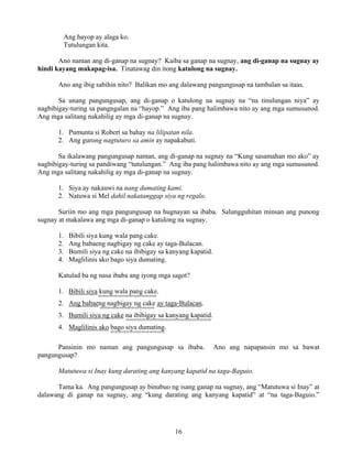 16
Ang hayop ay alaga ko.
Tutulungan kita.
Ano naman ang di-ganap na sugnay? Kaiba sa ganap na sugnay, ang di-ganap na sugnay ay
hindi kayang makapag-isa. Tinatawag din itong katulong na sugnay.
Ano ang ibig sabihin nito? Balikan mo ang dalawang pangungusap na tambalan sa itaas.
Sa unang pangungusap, ang di-ganap o katulong na sugnay na “na tinulungan niya” ay
nagbibigay-turing sa pangngalan na “hayop.” Ang iba pang halimbawa nito ay ang mga sumusunod.
Ang mga salitang nakahilig ay mga di-ganap na sugnay.
1. Pumunta si Robert sa bahay na lilipatan nila.
2. Ang gurong nagtuturo sa amin ay napakabuti.
Sa ikalawang pangungusap naman, ang di-ganap na sugnay na “Kung sasamahan mo ako” ay
nagbibigay-turing sa pandiwang “tutulungan.” Ang iba pang halimbawa nito ay ang mga sumusunod.
Ang mga salitang nakahilig ay mga di-ganap na sugnay.
1. Siya ay nakauwi na nang dumating kami.
2. Natuwa si Mel dahil nakatanggap siya ng regalo.
Suriin mo ang mga pangungusap na hugnayan sa ibaba. Salungguhitan minsan ang punong
sugnay at makalawa ang mga di-ganap o katulong na sugnay.
1. Bibili siya kung wala pang cake.
2. Ang babaeng nagbigay ng cake ay taga-Bulacan.
3. Bumili siya ng cake na ibibigay sa kanyang kapatid.
4. Maglilinis ako bago siya dumating.
Katulad ba ng nasa ibaba ang iyong mga sagot?
1. Bibili siya kung wala pang cake.
===============
2. Ang babaeng nagbigay ng cake ay taga-Bulacan.
==============
3. Bumili siya ng cake na ibibigay sa kanyang kapatid.
======================
4. Maglilinis ako bago siya dumating.
==============
Pansinin mo naman ang pangungusap sa ibaba. Ano ang napapansin mo sa bawat
pangungusap?
Matutuwa si Inay kung darating ang kanyang kapatid na taga-Baguio.
Tama ka. Ang pangungusap ay binubuo ng isang ganap na sugnay, ang “Matutuwa si Inay” at
dalawang di ganap na sugnay, ang “kung darating ang kanyang kapatid” at “na taga-Baguio.”
 