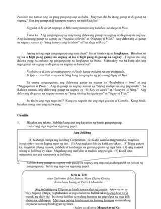 17
Ang Jollibug
(1) Kahanga-hanga ang Jollibug Corporation. (2) Kahit saan ka magpunta ka, mayroon
itong restawrant na laging puno ng tao. (3) Ang pagkain dito ay katakam-takam. (4) Kung gutom
ka, mayroon ditong manok, palabok at hamburger na gustung-gusto ng mga bata. (5) Ang mascot
nitong si Jollibug ay sikat. Magalang ang staff dito at malinis ang paligid. (6) Dahil dito,
maraming tao ang napupunta sa Jollibug.
Pansinin mo naman ang isa pang pangungusap sa ibaba. Mayroon din ba itong ganap at di-ganap na
sugnay? Ilan ang ganap at di-ganap na sugnay na makikita rito?
Nagulat si Ervin at nagtago si Milo nang tumayo ang kalabaw na alaga ni Rico.
Tama ka. Ang pangungusap ay mayroong dalawang ganap na sugnay at di-ganap na sugnay.
Ang dalawang ganap na sugnay ay “Nagulat si Ervin” at “Nagtago si Milo.” Ang dalawang di-ganap
na sugnay naman ay “nang tumayo ang kalabaw” at “na alaga ni Rico.”
Anong uri ng mga pangungusap ang nasa itaas? Ito ay tinatawag na langkapan. Binubuo ito
ng isa o higit pang ganap na sugnay at isa o higit pang di-ganap na sugnay. Tingnan mo ang
dalawa pang halimbawa ng pangungusap na langkapan sa ibaba. Matutukoy mo ba kung alin ang
mga ganap na sugnay at di-ganap na sugnay sa bawat isa?
Nagbabasa si Jose at nagpapaturo si Paolo kapag malapit na ang pagsusulit.
Si Koy ay aawit at sasayaw si Ning kung tutugtog ka ng piyanong bigay ni Tiya.
Sa unang pangungusap, ang dalawang ganap na sugnay ay “Nagbabasa si Jose” at ang
“Nagpapaturo si Paolo.” Ang di-ganap na sugnay naman ay “kapag malapit na ang pagsusulit.” Sa
ikalawa naman, ang dalawang ganap na sugnay ay “Si Koy ay aawit” at “Sasayaw si Ning.” Ang
dalawang di-ganap na sugnay naman ay “kung tututog ka ng piyano” at “bigay ni Tiya.”
Ito rin ba ang mga sagot mo? Kung oo, sagutin mo ang mga gawain sa Gamitin. Kung hindi,
basahin mong muli ang paliwanag.
Gamitin
1. Basahin ang teksto. Sabihin kung ano ang kayarian ng bawat pangungusap.
Isulat ang mga sagot sa sagutang papel.
2. Sabihin kung ganap na sugnay o di-ganap na sugnay ang mga nakasalungguhit na bahagi ng
pangungusap. Isulat ang sagot sa sagutang papel.
Kris & Tell
nina Catherine delos Santos, Mary Elaine Genito,
Jeanelaine Loang at Patrick Montalbo
Ang industriyang Pilipino ay hindi nawawalan ng tsismis. Araw-araw ay
may bagong intriga, pagbabatikos at mga mainit na balitaktakan lalong-lalo na sa
mundo ng showbiz. Isa itong dahilan sa walang humpay na pagsulpot ng mga talk
shows sa telebisyon. May mga isyung hinahayaan na lamang lumipas samantalang
mayroon namang binibigyan ng linaw.
- halaw sa aklat na Magpahayag Ka
 