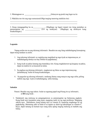 15
1. Matatagpuan sa ____________________________(lokasyon ng pook) ang lugar na ito
2. Makikita mo rito ang mga sumusunod:(Mga tanging tanawing makikita rito)
________________________________________________________________________
________________________________________________________________________
3. Kung manggagaling ka sa_____________, (Magbigay ng lugar) maaari mo itong puntahan sa
pamamagitan ng ________________ (Uri ng sasakyan). (Magbigay ng direksyon kung
kinakailangan.)
________________________________________________________________________
________________________________________________________________________
Lagumin
Napag-aralan mo na ang tekstong informativ. Basahin mo ang ilang mahahalagang konseptong
dapat mong tandaan sa aralin.
1. Ang tekstong informativ ay naglalayong maglahad ng mga tiyak na impormasyon, at
mahahalagang detalye na may lohikal na paghahanay.
2. Isang tiyak na paksa lamang ang tinatalakay nito. Kung magkakaroon ng kaugnay na paksa,
dapat na makita ito sa kasunod na talata.
3. Sa pagbasa ng tekstong informativ, magkaroon ng fokus sa mga impormasyong
ipinahahayag. Isulat ito kung kinakailangan.
4. Sa pagsulat ng tekstong informativ, tandaang ihanay nang maayos ang mga salita, piliing
mabuti ang mga tiyak at mahahalagang salita lamang.
Subukin
Panuto: Basahin ang mga teksto. Isulat sa sagutang papel ang I kung ito ay informativ,
at HI kung hindi .
1. Nakakamit ang malusog na pangangatawan sa pamamagitan ng balanseng pagkain.
Kung hindi tayo kumakain nang tama, magiging sanhi ito ng mga problema. Magiging
sakitin tayo. Halimbawa, kung kulang tayo sa vitamin D, maaaring magbunga ito ng
pagkabulag. Maraming sakit sa balat at sa ngipin ay dulot ng kakulangan sa vitamin C.
Kaya, dapat lamang na kumain tayo nang tama upang maging malusog at mahaba ang
buhay.
 