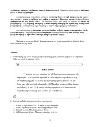 19
Si Itay at Inay
(1) Masipag ang mga magulang ko. (2) Tuwing umaga, nagpupunta sila
sa palengke. (3) Nagtitinda ng manok si Itay at naglalako ng kakanin si Inay.
(4) Pagdating ng gabi, sila ay may pasalubong na pagkaing paborito ko. (5)
Kung may sakit ako, hindi sila umaalis. (6) Magluluto ng sabaw si Inay habang
magbabantay si Itay. (7) Si Itay ay bibili ng mga prutas at Si Inay naman ay
magbabasa ng kuwentong mula sa libro. (8) Mahal ko sila.
at dalawang panaguri o dalawang paksa at iisang panaguri. Maaari na buuin ito ng ng dalawang
paksa at dalawang panaguri.
Ang pangungusap na tambalan naman ay mayroong dalawa o higit pang ganap na sugnay.
Ang sugnay ay grupo ng salita na may paksa at panaguri. Ganap na sugnay ito kapag kayang
makapag-isa at may buong diwa. Sa madaling salita, ang ganap na sugnay ay payak na
pangungusap. Ang di-ganap na sugnay ay hindi kayang makapag-isa ngunit may tulong ito sa
pangungusap. Gumagamit ng mga pangatnig sa pagbuo ng pangungusap na tambalan.
Ang pangungusap na hugnayan naman ay binubuo ng isang ganap na sugnay at ng isa di-
ganap na sugnay. Ang pangungusap na langkapan naman ay binubuo ng isa o mahigit pang
ganap na sugnay at ng dalawa o mahigit pang di-ganap na sugnay.
Malinaw ba sa iyo ang lahat? Kung oo, sagutan mo na ang pagsusulit sa Subukin. Kung
hindi, balikan mo ang aralin.
Subukin
a. Sabihin kung ang bawat pangungusap sa talata ay payak, tambalan, hugnayan at langkapan.
Isulat ang sagot sa sagutang papel.
b. Gawing tambalan ang sumusunod na pangungusap.
1. Si Jose ay taga-Santa Cruz. Si Arvin ay taga-Sampaloc.
2. Malaki ang bahay ni Arvin. Maliit ang bahay ni Jose.
3. Tahimik si Jose. Masalita naman si Arvin.
4. Mahilig umawit si Jose. Mahusay maggitara si Arvin.
 