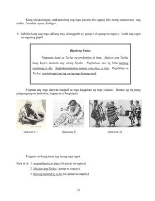 21
Biyaheng Tarlac
Nagpunta kami sa Tarlac na probinsiya ni Inay. Malayo ang Tarlac
kung kaya’t mahaba ang aming biyahe. Nagbabasa ako ng libro habang
natutulog si Ate. Nagkukuwentuhan naman sina Inay at Itay. Pagdating sa
Tarlac, sinalubong kami ng aming mga kamag-anak.
Kung kinakailangan, makatutulong ang mga gawain dito upang lalo mong maunawaan ang
aralin. Simulan mo na, kaibigan.
A. Sabihin kung ang mga salitang may salungguhit ay ganap o di-ganap na sugnay. Isulat ang sagot
sa sagutang papel.
Tingnan ang mga larawan tungkol sa mga kaugalian ng mga Ilokano. Bumuo ng tig-isang
pangungusap na tambalan, hugnayan at langkapan.
(larawan 1:) (larawan 2) (larawan 3)
Tingnan mo kung tama ang iyong mga sagot.
Para sa A. 1. na probinsiya ni Inay (di-ganap na sugnay)
2. Malayo ang Tarlac (ganap na sugnay)
3. habang natutulog si Ate (di-ganap na sugnay)
 