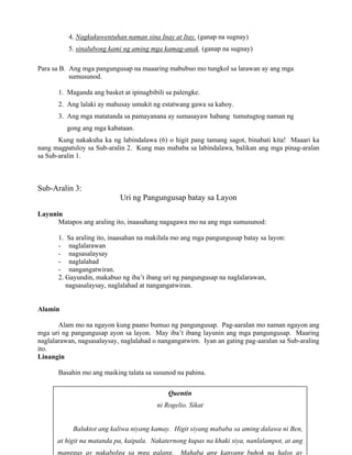 22
Quentin
ni Rogelio. Sikat
Baluktot ang kaliwa niyang kamay. Higit siyang mababa sa aming dalawa ni Ben,
at higit na matanda pa, kaipala. Nakaternong kupas na khaki siya, nanlalampot, at ang
manggas ay nakabolga sa mga galang. Mahaba ang kanyang buhok na halos ay
4. Nagkukuwentuhan naman sina Inay at Itay. (ganap na sugnay)
5. sinalubong kami ng aming mga kamag-anak. (ganap na sugnay)
Para sa B. Ang mga pangungusap na maaaring mabubuo mo tungkol sa larawan ay ang mga
sumusunod.
1. Maganda ang basket at ipinagbibili sa palengke.
2. Ang lalaki ay mahusay umukit ng estatwang gawa sa kahoy.
3. Ang mga matatanda sa pamayanana ay sumasayaw habang tumutugtog naman ng
gong ang mga kabataan.
Kung nakakuha ka ng labindalawa (6) o higit pang tamang sagot, binabati kita! Maaari ka
nang magpatuloy sa Sub-aralin 2. Kung mas mababa sa labindalawa, balikan ang mga pinag-aralan
sa Sub-aralin 1.
Sub-Aralin 3:
Uri ng Pangungusap batay sa Layon
Layunin
Matapos ang araling ito, inaasahang nagagawa mo na ang mga sumusunod:
1. Sa araling ito, inaasahan na makilala mo ang mga pangungusap batay sa layon:
- naglalarawan
- nagsasalaysay
- naglalahad
- nangangatwiran.
2. Gayundin, makabuo ng iba’t ibang uri ng pangungusap na naglalarawan,
nagsasalaysay, naglalahad at nangangatwiran.
Alamin
Alam mo na ngayon kung paano bumuo ng pangungusap. Pag-aaralan mo naman ngayon ang
mga uri ng pangungusap ayon sa layon. May iba’t ibang layunin ang mga pangungusap. Maaring
naglalarawan, nagsasalaysay, naglalahad o nangangatwirn. Iyan an gating pag-aaralan sa Sub-araling
ito.
Linangin
Basahin mo ang maiking talata sa susunod na pahina.
 