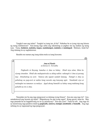 23
Tungkol saan ang talata? Tungkol sa isang tao, di ba? Nabubuo ba sa iyong isip ang hitsura
ng taong inilalarawan? Anu-anong mga salita ang nakatulong sa pagbuo mo ng imahen ng taong
iyan. Tama, baluktot, mababa, kupas, nanlalampot, mahaba at malalapad. Malinaw, hindi ba?
Ang talatang ito ay naglalarawan.
Basahin mo naman ang isang talata mula sa isang kuwento.
Nasundan mo ba ang mga pangyayari sa talatang iyong binasa? Anu-ano ang mga ito? Ano,
samakatuwid ang layunin ng talata? Magsalaysay ba ang iyong sagot? Kung gayon, tama ka. May
mga pananda ba na nagpahiwatig na ito ay pasalaysay? Anu-ano iyon? Tama ka ulit. Ang mga ito
ay karaniwang mga pandiwa tulad ng pagkaalis, natuwa, tumigil, natahimik at bumalik. Ang mga
salitang ito ay nagsasaad ng mga pangyayari.
Ama ni Pando
ni Enrico C. Torralba
Pagkaalis ni Kuyang, lumabas si Ama sa bahay. Hindi niya alam, lihim ko
siyang sinundan. Hindi ako makapaniwala sa aking nakita: nakangiti si Ama at parang
may ibinubulong na awit. Natuwa ako ngunit sandali lamang. Tumigil si Ama sa
pabulong na pag-awit at nakita kong nawala ang kanyang ngiti. Natahimik siya at
malungkot na tumanaw sa malayo. Agad akong bumalik sa bahay nang makitang kong
pabalik na rin si Ama.
 