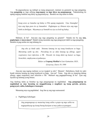 24
Isang araw ay lumabas ng bahay si Pilo upang magtanim. Una, binungkal
niya ang lupa para ito ay lumambot. Pagkatapos ay ibinaon niya ang mga
binhi at diniligan. Mayamaya ay bumalik na siya sa loob ng bahay.
Ang pangungusap ay maaaring isang salita o grupo ng mga salita na
nagpapahayag ng iisang buong kaisipan at may paksa at panaguri.
Sa pagsasalaysay ng mahigit sa isang pangyayari, mainam na gumamit ng mga pangatnig.
Ang pangatnig ay mga salitang nag-uugnay sa mga ideya ng pangungusap. Nakatutulong ito
upang maging madulas ang daloy ng pagsasalaysay. Basahin mo ang talata sa ibaba.
Malinaw, di ba? Anu-ano ang mga pangatnig na ginamit? Naitala mo ba ang una,
pagkatapos at maya-maya? Madali mong nasundan ang mga pangyayari dahil sa mga pangatnig.
Basahin at pag-aralan mo ang talatang ito.
Ang ubo ay hindi sakit. Sintoma lamang ito ng isang kondisyon sa baga.
Maraming sanhi ng ubo. Puwedeng ito ay dala lamang ng allergy, upper
respiratory tract infection, o TB. Puwede rin itong dulot ng kanser sa baga,
bronchitis, emphysema at pulmonya.
Halaw sa Usapang Medikal ni Luis Gatmaitan, M.D.,
Liwayway, Enero 19, 1998
Anu-ano ang naging malinaw sa iyo tungkol sa ubo? Marami! Halimbawa, hindi ito sakit
kundi sintoma lamang ng isang kondisyon sa baga. Ano pa? Tama. Ang ubo ay maaaring dalang
allergy, upper respiratory tract infection o TB. Malinaw ang pagpapaliwanag, di ba? Iyan ang
layunin ng talatang iyong binasa.
Ang ikatlong talata ay binubuo ng mga pangungusap na naglalahad. Ang pangungusap na
naglalahad ay may layuning na magpaliwanag o maglinaw ng isang gawain, proseso,
pangyayari, salita, kahulugan o konsepto.
Maraming anyo ng paglalahad. Ang ilan ay ang mga sumusunod:
a. Pagbibigay-kahulugan
 