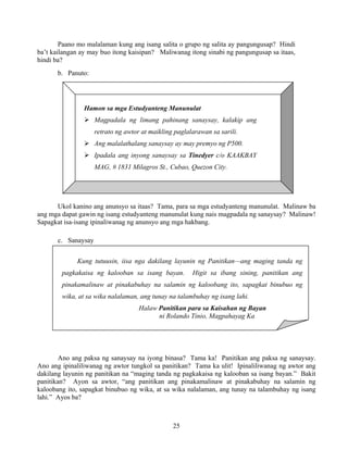 25
Hamon sa mga Estudyanteng Manunulat
Magpadala ng limang pahinang sanaysay, kalakip ang
retrato ng awtor at maikling paglalarawan sa sarili.
Ang malalathalang sanaysay ay may premyo ng P500.
Ipadala ang inyong sanaysay sa Tinedyer c/o KAAKBAY
MAG, # 1831 Milagros St., Cubao, Quezon City.
Kung tutuusin, iisa nga dakilang layunin ng Panitikan—ang maging tanda ng
pagkakaisa ng kalooban sa isang bayan. Higit sa ibang sining, panitikan ang
pinakamalinaw at pinakabuhay na salamin ng kaloobang ito, sapagkat binubuo ng
wika, at sa wika nalalaman, ang tunay na talambuhay ng isang lahi.
Halaw Panitikan para sa Kaisahan ng Bayan
ni Rolando Tinio, Magpahayag Ka
Paano mo malalaman kung ang isang salita o grupo ng salita ay pangungusap? Hindi
ba’t kailangan ay may buo itong kaisipan? Maliwanag itong sinabi ng pangungusap sa itaas,
hindi ba?
b. Panuto:
Ukol kanino ang anunsyo sa itaas? Tama, para sa mga estudyanteng manunulat. Malinaw ba
ang mga dapat gawin ng isang estudyanteng manunulat kung nais magpadala ng sanaysay? Malinaw!
Sapagkat isa-isang ipinaliwanag ng anunsyo ang mga hakbang.
c. Sanaysay
Ano ang paksa ng sanaysay na iyong binasa? Tama ka! Panitikan ang paksa ng sanaysay.
Ano ang ipinaliliwanag ng awtor tungkol sa panitikan? Tama ka ulit! Ipinaliliwanag ng awtor ang
dakilang layunin ng panitikan na “maging tanda ng pagkakaisa ng kalooban sa isang bayan.” Bakit
panitikan? Ayon sa awtor, “ang panitikan ang pinakamalinaw at pinakabuhay na salamin ng
kaloobang ito, sapagkat binubuo ng wika, at sa wika nalalaman, ang tunay na talambuhay ng isang
lahi.” Ayos ba?
 