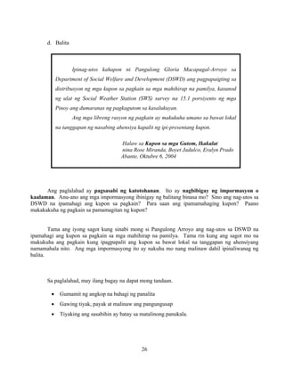 26
Ipinag-utos kahapon ni Pangulong Gloria Macapagal-Arroyo sa
Department of Social Welfare and Development (DSWD) ang pagpapaigting sa
distribusyon ng mga kupon sa pagkain sa mga mahihirap na pamilya, kasunod
ng ulat ng Social Weather Station (SWS) survey na 15.1 porsiyento ng mga
Pinoy ang dumaranas ng pagkagutom sa kasalukuyan.
Ang mga libreng rasyon ng pagkain ay makukuha umano sa bawat lokal
na tanggapan ng nasabing ahensiya kapalit ng ipi-presentang kupon.
Halaw sa Kupon sa mga Gutom, Ikakalat
nina Rose Miranda, Boyet Jadulco, Eralyn Prado
Abante, Oktubre 6, 2004
d. Balita
Ang paglalahad ay pagsasabi ng katotohanan. Ito ay nagbibigay ng impormasyon o
kaalaman. Anu-ano ang mga impormasyong ibinigay ng balitang binasa mo? Sino ang nag-utos sa
DSWD na ipamahagi ang kupon sa pagkain? Para saan ang ipamamahaging kupon? Paano
makakakuha ng pagkain sa pamamagitan ng kupon?
Tama ang iyong sagot kung sinabi mong si Pangulong Arroyo ang nag-utos sa DSWD na
ipamahagi ang kupon sa pagkain sa mga mahihirap na pamilya. Tama rin kung ang sagot mo na
makukuha ang pagkain kung ipagpapalit ang kupon sa bawat lokal na tanggapan ng ahensiyang
namamahala nito. Ang mga impormasyong ito ay nakuha mo nang malinaw dahil ipinaliwanag ng
balita.
Sa paglalahad, may ilang bagay na dapat mong tandaan.
• Gumamit ng angkop na bahagi ng panalita
• Gawing tiyak, payak at malinaw ang pangungusap
• Tiyaking ang sasabihin ay batay sa matalinong panukala.
 