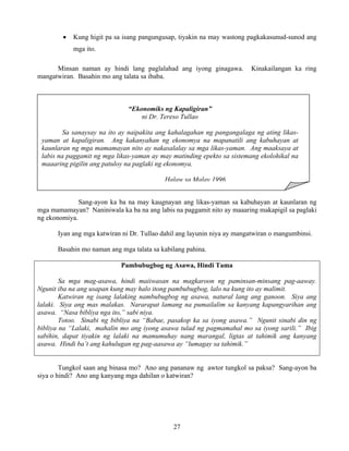 27
“Ekonomiks ng Kapaligiran”
ni Dr. Tereso Tullao
Sa sanaysay na ito ay naipakita ang kahalagahan ng pangangalaga ng ating likas-
yaman at kapaligiran. Ang kakanyahan ng ekonomya na mapanatili ang kabuhayan at
kaunlaran ng mga mamamayan nito ay nakasalalay sa mga likas-yaman. Ang maaksaya at
labis na paggamit ng mga likas-yaman ay may matinding epekto sa sistemang ekolohikal na
maaaring pigilin ang patuloy na paglaki ng ekonomya.
Halaw sa Malay 1996
• Kung higit pa sa isang pangungusap, tiyakin na may wastong pagkakasunud-sunod ang
mga ito.
Minsan naman ay hindi lang paglalahad ang iyong ginagawa. Kinakailangan ka ring
mangatwiran. Basahin mo ang talata sa ibaba.
Sang-ayon ka ba na may kaugnayan ang likas-yaman sa kabuhayan at kaunlaran ng
mga mamamayan? Naniniwala ka ba na ang labis na paggamit nito ay maaaring makapigil sa paglaki
ng ekonomiya.
Iyan ang mga katwiran ni Dr. Tullao dahil ang layunin niya ay mangatwiran o mangumbinsi.
Basahin mo naman ang mga talata sa kabilang pahina.
Pambubugbog ng Asawa, Hindi Tama
Sa mga mag-asawa, hindi maiiwasan na magkaroon ng paminsan-minsang pag-aaway.
Ngunit iba na ang usapan kung may halo itong pambubugbog, lalo na kung ito ay malimit.
Katwiran ng isang lalaking nambubugbog ng asawa, natural lang ang ganoon. Siya ang
lalaki. Siya ang mas malakas. Nararapat lamang na pumailalim sa kanyang kapangyarihan ang
asawa. “Nasa bibliya nga ito,” sabi niya.
Totoo. Sinabi ng bibliya na “Babae, pasakop ka sa iyong asawa.” Ngunit sinabi din ng
bibliya na “Lalaki, mahalin mo ang iyong asawa tulad ng pagmamahal mo sa iyong sarili.” Ibig
sabihin, dapat tiyakin ng lalaki na mamumuhay nang marangal, ligtas at tahimik ang kanyang
asawa. Hindi ba’t ang kahulugan ng pag-aasawa ay “lumagay sa tahimik.”
Tungkol saan ang binasa mo? Ano ang pananaw ng awtor tungkol sa paksa? Sang-ayon ba
siya o hindi? Ano ang kanyang mga dahilan o katwiran?
 