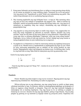 16
2. Kung paano haharapin ang katotohanang ikaw ay nabigo sa isang gawaing pinag-ukulan
mo pa naman ng panahon ay isang malaking usapin. Naranasan mo na ba ang ganito?
Ano ang ginawa mo? Nagmukmok sa sulok? Hindi yata makatutulong ang ganito. Mas
mabuti kung haharapin mo ito at susubuking bigyang-solusyon.
3. May kaunting pagkakaiba ang mga helikopter kaysa sa mga jet. Mas maraming sakay
ang mga jet kaya mas mabigat at kumplikado ang paggawa nito. Dahil sa kaliitan ng
helikopter, natural na kaunting pasahero lamang ang kayang isakay nito. Ang mga jet ay
nakadesayn na maglakbay nang mas malayo, samantalang ang mga helikopter ay
pangmalapitan lang.
4. Ang pagsulat ay isang prosesong dapat na sundin nang maayos. Una, pagpasyahan mo
kung ibig mong magpadala ng nakasulat na mensahe. Ikalawa, planuhin ang iyong
mensahe. Isulat mo ang lahat ng ibig mong ilahad sa iyong dokumento. Organisahin ang
iyong mga ideya sa paraang pabalangkas. Pagkaraan, isulat ang iyong unang burador.
Pagkatapos, irevyu, irebisa at iedit ang sinulat mo. Sa huli, ibahagi ang iyong isinulat sa
taong pinagkakatiwalaan mo para makatulong siya sa pagsusuri.
5. Sa pagdaan ko sa Intaramuros ay hindi ko maiwasang maisip ang nagdaang kasaysayan
sa pook na ito. Marahil noon ay napakatahimik at napakaganda ang lugar na iyon. Hindi
ko tuloy maiwasang pangaraping sana ay nabuhay na ako noong panahon ng mga
Kastila. Mapanghamon siguro ang kalagayan ng lipunan noon. Sa kabilang dako, naisip
ko ring hindi bale na lang. Baka hindi ko makayanan ang istilo ng pamumuhay noon.
Ganito ba ang naging sagot mo?
1. I 3. I 5. HI
2. HI 4. I
Tama ba ang lahat ng sagot mo? Kung “Oo”, tumuloy ka na sa sub-aralin 2. Kung hindi, gawin
ang Paunlarin.
Paunlarin
Panuto: Basahin ang talata tungkol sa mga marine mammals. Bigyang-pansin ang mga
impormasyong inilalahad nito. Humandang isa-isahin ito pagkatapos.
Milyun-milyong taon na ang nakararaan, ang mga unang hayop ay umalis sa dagat upang
subukang manirahan sa lupa. Sa kalaunan, dahilan sa pandaigdigang pagbabago ng heograpiya at
klima ay nagpasya silang bumalik sa karagatan. Nag-evolv ang mga mammals hanggang sa
makaangkop sila sa kanilang kapaligiran. Ang mga hayop na ito ay kabilang sa pangkat na
tinatawag na cetaceans. Kasama rito ang ang mga dolphins, pating at mga balyena. Ang isa pang
pangkat ng ganitong uri ng mammals ay kagrupo naman ng pinnipedia family. Kapamilya nito
 