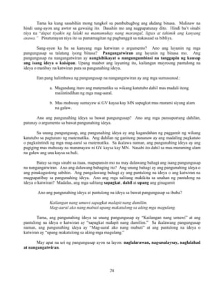 28
Tama ka kung sasabihin mong tungkol sa pambubugbog ang akdang binasa. Malinaw na
hindi sang-ayon ang awtor sa gawaing ito. Basahin mo ang nagpapatunay dito. Hindi ba’t sinabi
niya na “dapat tiyakin ng lalaki na mamumuhay nang marangal, ligtas at tahimik ang kanyang
asawa.” Pinatunayan niya ito sa pamamagitan ng pagbanggit sa nakasaad sa bibliya.
Sang-ayon ka ba sa kanyang mga katwiran o argumento? Ano ang layunin ng mga
pangungusap sa talatang iyong binasa? Pangangatwiran ang layunin ng binasa mo. Ang
pangungusap na nangangatwiran ay nanghihikayat o nangungumbinsi na tanggapin ng kausap
ang isang ideya o kaisipan. Upang maabot ang layuning ito, kailangan mayroong pantulong na
ideya o matibay na katwiran para sa pangunahing ideya.
Ilan pang halimbawa ng pangungusap na nangangatwiran ay ang mga sumusunod.:
a. Magandang ituro ang matematika sa wikang katutubo dahil mas madali itong
maiintindihan ng mga mag-aaral.
b. Mas mahusay sumayaw si GV kaysa kay MN sapagkat mas marami siyang alam
na galaw.
Ano ang pangunahing ideya sa bawat pangungusap? Ano ang mga pansuportang dahilan,
patunay o argumento sa bawat pangunahing ideya.
Sa unang pangungusap, ang pangunahing ideya ay ang kagandahan ng paggamit ng wikang
katutubo sa pagtuturo ng matematika. Ang dahilan ng ganitong pananaw ay ang madaling pagkatuto
o pagkaintindi ng mga mag-aaral sa matematika. Sa ikalawa naman, ang pangunahing ideya ay ang
pagiging mas mahusay na mananayaw ni GV kaysa kay MN. Nasabi ito dahil sa mas maraming alam
na galaw ang una kaysa sa huli.
Batay sa mga sinabi sa itaas, mapapansin mo na may dalawang bahagi ang isang pangungusap
na nangangatwiran. Ano ang dalawang bahaging ito? Ang unang bahagi ay ang pangunahing ideya o
ang pinakagustong sabihin. Ang pangalawang bahagi ay ang pantulong na ideya o ang katwiran na
magpapatibay sa pangunahing ideya. Ano ang mga salitang makikita sa unahan ng pantulong na
ideya o katwiran? Madalas, ang mga salitang sapagkat, dahil at upang ang ginagamit
Ano ang pangunahing ideya at pantulong na ideya sa bawat pangungusap sa ibaba?
Kailangan nang umuwi sapagkat malapit nang dumilim.
Mag-aaral ako nang mabuti upang makatulong sa aking mga magulang.
Tama, ang pangunahing ideya sa unang pangungusap ay “Kailangan nang umuwi” at ang
pantulong na ideya o katwiran ay “sapagkat malapit nang dumilim.” Sa ikalawang pangungusap
naman, ang pangunahing ideya ay “Mag-aaral ako nang mabuti” at ang pantulong na ideya o
katwiran ay “upang makatulong sa aking mga magulang.”
May apat na uri ng pangungusap ayon sa layon: naglalarawan, nagsasalaysay, naglalahad
at nangangatwiran.
 