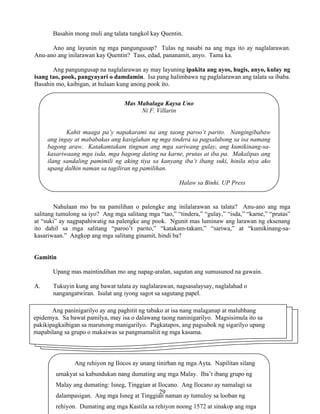 29
Mas Mahalaga Kaysa Uno
Ni F. Villarin
Kahit maaga pa’y napakarami na ang taong paroo’t parito. Nangingibabaw
ang ingay at mababakas ang kasiglahan ng mga tindera sa pagsalubong sa isa namang
bagong araw. Katakamtakam tingnan ang mga sariwang gulay, ang kumikinang-sa-
kasariwaang mga isda, mga bagong dating na karne, prutas at iba pa. Makalipas ang
ilang sandaling pamimili ng aking tiya sa kanyang iba’t ibang suki, hinila niya ako
upang dalhin naman sa tagiliran ng pamilihan.
Halaw sa Binhi, UP Press
Ang rehiyon ng Ilocos ay unang tinirhan ng mga Ayta. Napilitan silang
umakyat sa kabundukan nang dumating ang mga Malay. Iba’t ibang grupo ng
Malay ang dumating: Isneg, Tinggian at Ilocano. Ang Ilocano ay namalagi sa
dalampasigan. Ang mga Isneg at Tinggian naman ay tumuloy sa looban ng
rehiyon. Dumating ang mga Kastila sa rehiyon noong 1572 at sinakop ang mga
Basahin mong muli ang talata tungkol kay Quentin.
Ano ang layunin ng mga pangungusap? Tulas ng nasabi na ang mga ito ay naglalarawan.
Anu-ano ang inilarawan kay Quentin? Tass, edad, pananamit, anyo. Tama ka.
Ang pangungusap na naglalarawan ay may layuning ipakita ang ayos, hugis, anyo, kulay ng
isang tao, pook, pangyayari o damdamin. Isa pang halimbawa ng paglalarawan ang talata sa ibaba.
Basahin mo, kaibigan, at hulaan kung anong pook ito.
Nahulaan mo ba na pamilihan o palengke ang inilalarawan sa talata? Anu-ano ang mga
salitang tumulong sa iyo? Ang mga salitang mga “tao,” “tindera,” “gulay,” “isda,” “karne,” “prutas”
at “suki” ay nagpapahiwatig na palengke ang pook. Ngunit mas luminaw ang larawan ng eksenang
ito dahil sa mga salitang “paroo’t parito,” “katakam-takam,” “sariwa,” at “kumikinang-sa-
kasariwaan.” Angkop ang mga salitang ginamit, hindi ba?
Gamitin
Upang mas maintindihan mo ang napag-aralan, sagutan ang sumusunod na gawain.
A. Tukuyin kung ang bawat talata ay naglalarawan, nagsasalaysay, naglalahad o
nangangatwiran. Isulat ang iyong sagot sa sagutang papel.
Ang paninigarilyo ay ang paghitit ng tabako at isa nang malaganap at malubhang
epidemya. Sa bawat pamilya, may isa o dalawang taong naninigarilyo. Magsisimula ito sa
pakikipagkaibigan sa marunong manigarilyo. Pagkatapos, ang pagsubok ng sigarilyo upang
mapabilang sa grupo o makaiwas sa pangmamaliit ng mga kasama.
 