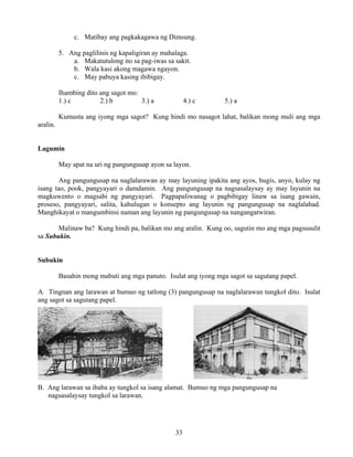 33
c. Matibay ang pagkakagawa ng Dimsung.
5. Ang paglilinis ng kapaligiran ay mahalaga.
a. Makatutulong ito sa pag-iwas sa sakit.
b. Wala kasi akong magawa ngayon.
c. May pabuya kasing ibibigay.
Ihambing dito ang sagot mo:
1.) c 2.) b 3.) a 4.) c 5.) a
Kumusta ang iyong mga sagot? Kung hindi mo nasagot lahat, balikan mong muli ang mga
aralin.
Lagumin
May apat na uri ng pangungusap ayon sa layon.
Ang pangungusap na naglalarawan ay may layuning ipakita ang ayos, hugis, anyo, kulay ng
isang tao, pook, pangyayari o damdamin. Ang pangungusap na nagsasalaysay ay may layunin na
magkuwento o magsabi ng pangyayari. Pagpapaliwanag o pagbibigay linaw sa isang gawain,
proseso, pangyayari, salita, kahulugan o konsepto ang layunin ng pangungusap na naglalahad.
Manghikayat o mangumbinsi naman ang layunin ng pangungusap na nangangatwiran.
Malinaw ba? Kung hindi pa, balikan mo ang aralin. Kung oo, sagutin mo ang mga pagsusulit
sa Subukin.
Subukin
Basahin mong mabuti ang mga panuto. Isulat ang iyong mga sagot sa sagutang papel.
A. Tingnan ang larawan at bumuo ng tatlong (3) pangungusap na naglalarawan tungkol dito. Isulat
ang sagot sa sagutang papel.
B. Ang larawan sa ibaba ay tungkol sa isang alamat. Bumuo ng mga pangungusap na
nagsasalaysay tungkol sa larawan.
 