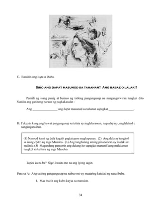 34
(1) Nanood kami ng dula kagabi pagkatapos maghapunan. (2) Ang dula ay tungkol
sa isang epiko ng mga Manobo. (3) Ang tanghalang aming pinanooran ay malaki at
malinis. (3) Magandang panoorin ang dulang ito sapagkat marami kang malalaman
tungkol sa kultura ng mga Manobo.
C. Basahin ang isyu sa ibaba.
Sino ang dapat masunod sa tahanan? Ang babae o lalaki?
Pumili ng isang panig at bumuo ng tatlong pangungusap na nangangatwiran tungkol dito.
Sundin ang ganitong paraan ng pagkakasulat :
Ang ________________ ang dapat masunod sa tahanan sapagkat ________________.
D. Tukuyin kung ang bawat pangungusap sa talata ay naglalarawan, nagsalaysay, naglalahad o
nangangatwiran.
Tapos ka na ba? Sige, iwasto mo na ang iyong sagot.
Para sa A: Ang tatlong pangungusap na nabuo mo ay maaaring katulad ng nasa ibaba.
1. Mas maliit ang kubo kaysa sa mansion.
 