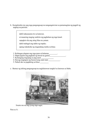 36
b. Kumpletuhin mo ang mga pangungusap na nangangatwiran sa pamamagitan ng pagpili ng
angkop na parirala.
dahil nakasasama ito sa katawan.
at maaaring maging sanhiito ng pagbabara ng mga kanal.
sapagkat sila ang ating likas na yaman.
dahil mabagal ang takbo ng trapiko.
upang makakuha ng magandang marka sa klase.
1. Kailangan alagaan ang mga puno at halaman_________.
2. Dapat pigilin ang pagkalat ng bawal na gamot_________________.
3. Kailangang magsipag sa pag-aaral _____________
4. Huwag magtapon ng basura kung saan-saan ____________.
5. Nahuli ako sa pagdating sa klase _________
c. Bumuo ng tatlong pangungusap na naglalarawan tungkol sa larawan sa ibaba.
Iwasto mo na ang iyong mga sagot.
Para sa A:
 