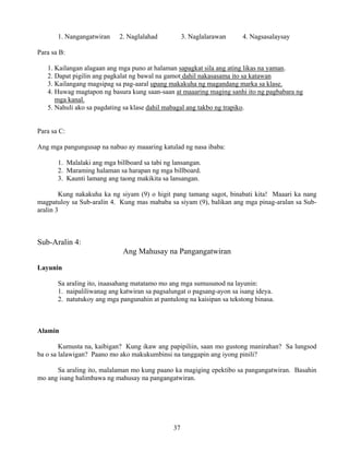 37
1. Nangangatwiran 2. Naglalahad 3. Naglalarawan 4. Nagsasalaysay
Para sa B:
1. Kailangan alagaan ang mga puno at halaman sapagkat sila ang ating likas na yaman.
2. Dapat pigilin ang pagkalat ng bawal na gamot dahil nakasasama ito sa katawan
3. Kailangang magsipag sa pag-aaral upang makakuha ng magandang marka sa klase.
4. Huwag magtapon ng basura kung saan-saan at maaaring maging sanhi ito ng pagbabara ng
mga kanal.
5. Nahuli ako sa pagdating sa klase dahil mabagal ang takbo ng trapiko.
Para sa C:
Ang mga pangungusap na nabuo ay maaaring katulad ng nasa ibaba:
1. Malalaki ang mga billboard sa tabi ng lansangan.
2. Maraming halaman sa harapan ng mga billboard.
3. Kaunti lamang ang taong makikita sa lansangan.
Kung nakakuha ka ng siyam (9) o higit pang tamang sagot, binabati kita! Maaari ka nang
magpatuloy sa Sub-aralin 4. Kung mas mababa sa siyam (9), balikan ang mga pinag-aralan sa Sub-
aralin 3
Sub-Aralin 4:
Ang Mahusay na Pangangatwiran
Layunin
Sa araling ito, inaasahang matatamo mo ang mga sumusunod na layunin:
1. naipaliliwanag ang katwiran sa pagsalungat o pagsang-ayon sa isang ideya.
2. natutukoy ang mga pangunahin at pantulong na kaisipan sa tekstong binasa.
Alamin
Kumusta na, kaibigan? Kung ikaw ang papipiliin, saan mo gustong manirahan? Sa lungsod
ba o sa lalawigan? Paano mo ako makukumbinsi na tanggapin ang iyong pinili?
Sa araling ito, malalaman mo kung paano ka magiging epektibo sa pangangatwiran. Basahin
mo ang isang halimbawa ng mahusay na pangangatwiran.
 
